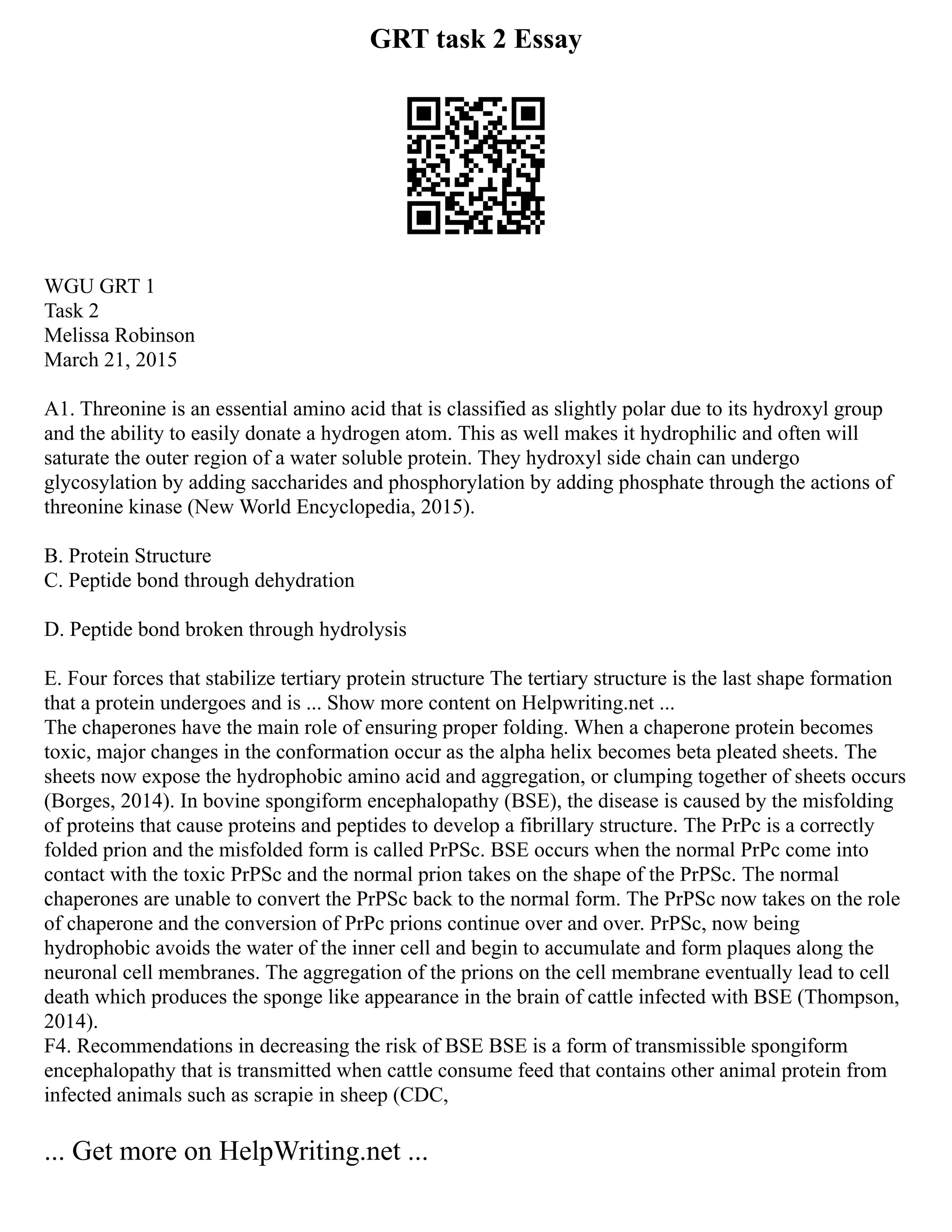GRT task 2 Essay
WGU GRT 1
Task 2
Melissa Robinson
March 21, 2015
A1. Threonine is an essential amino acid that is classified as slightly polar due to its hydroxyl group
and the ability to easily donate a hydrogen atom. This as well makes it hydrophilic and often will
saturate the outer region of a water soluble protein. They hydroxyl side chain can undergo
glycosylation by adding saccharides and phosphorylation by adding phosphate through the actions of
threonine kinase (New World Encyclopedia, 2015).
B. Protein Structure
C. Peptide bond through dehydration
D. Peptide bond broken through hydrolysis
E. Four forces that stabilize tertiary protein structure The tertiary structure is the last shape formation
that a protein undergoes and is ... Show more content on Helpwriting.net ...
The chaperones have the main role of ensuring proper folding. When a chaperone protein becomes
toxic, major changes in the conformation occur as the alpha helix becomes beta pleated sheets. The
sheets now expose the hydrophobic amino acid and aggregation, or clumping together of sheets occurs
(Borges, 2014). In bovine spongiform encephalopathy (BSE), the disease is caused by the misfolding
of proteins that cause proteins and peptides to develop a fibrillary structure. The PrPc is a correctly
folded prion and the misfolded form is called PrPSc. BSE occurs when the normal PrPc come into
contact with the toxic PrPSc and the normal prion takes on the shape of the PrPSc. The normal
chaperones are unable to convert the PrPSc back to the normal form. The PrPSc now takes on the role
of chaperone and the conversion of PrPc prions continue over and over. PrPSc, now being
hydrophobic avoids the water of the inner cell and begin to accumulate and form plaques along the
neuronal cell membranes. The aggregation of the prions on the cell membrane eventually lead to cell
death which produces the sponge like appearance in the brain of cattle infected with BSE (Thompson,
2014).
F4. Recommendations in decreasing the risk of BSE BSE is a form of transmissible spongiform
encephalopathy that is transmitted when cattle consume feed that contains other animal protein from
infected animals such as scrapie in sheep (CDC,
... Get more on HelpWriting.net ...
 