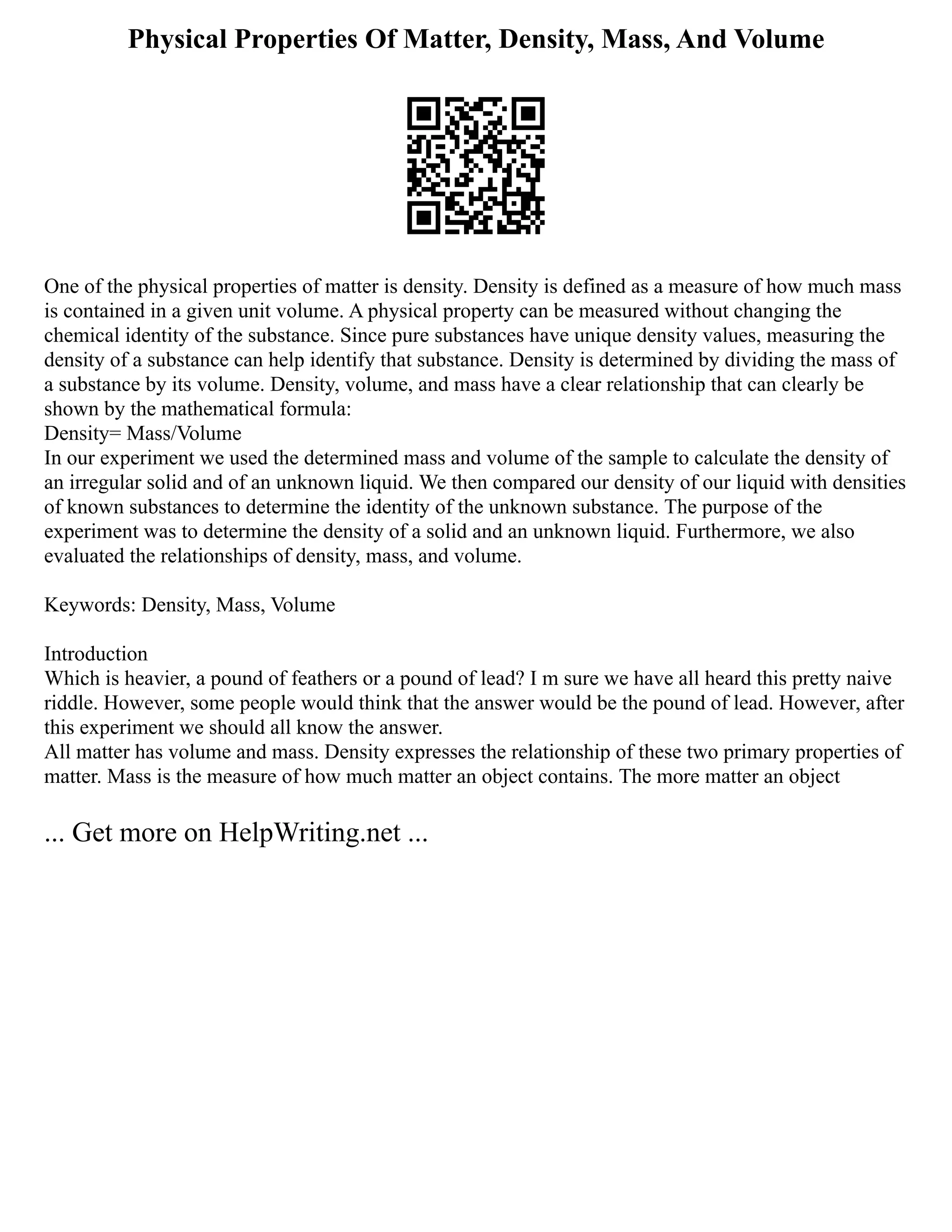 Physical Properties Of Matter, Density, Mass, And Volume
One of the physical properties of matter is density. Density is defined as a measure of how much mass
is contained in a given unit volume. A physical property can be measured without changing the
chemical identity of the substance. Since pure substances have unique density values, measuring the
density of a substance can help identify that substance. Density is determined by dividing the mass of
a substance by its volume. Density, volume, and mass have a clear relationship that can clearly be
shown by the mathematical formula:
Density= Mass/Volume
In our experiment we used the determined mass and volume of the sample to calculate the density of
an irregular solid and of an unknown liquid. We then compared our density of our liquid with densities
of known substances to determine the identity of the unknown substance. The purpose of the
experiment was to determine the density of a solid and an unknown liquid. Furthermore, we also
evaluated the relationships of density, mass, and volume.
Keywords: Density, Mass, Volume
Introduction
Which is heavier, a pound of feathers or a pound of lead? I m sure we have all heard this pretty naive
riddle. However, some people would think that the answer would be the pound of lead. However, after
this experiment we should all know the answer.
All matter has volume and mass. Density expresses the relationship of these two primary properties of
matter. Mass is the measure of how much matter an object contains. The more matter an object
... Get more on HelpWriting.net ...
 