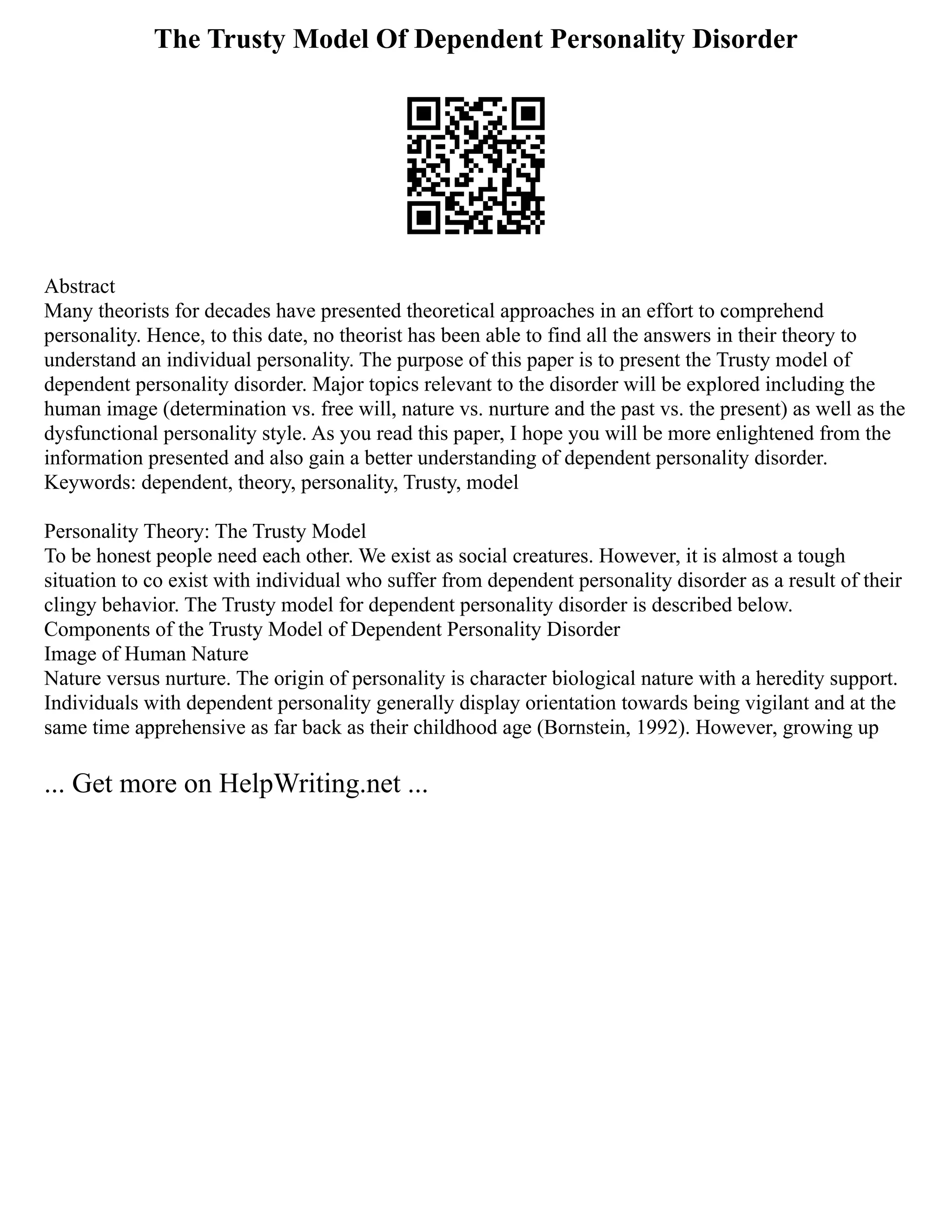 The Trusty Model Of Dependent Personality Disorder
Abstract
Many theorists for decades have presented theoretical approaches in an effort to comprehend
personality. Hence, to this date, no theorist has been able to find all the answers in their theory to
understand an individual personality. The purpose of this paper is to present the Trusty model of
dependent personality disorder. Major topics relevant to the disorder will be explored including the
human image (determination vs. free will, nature vs. nurture and the past vs. the present) as well as the
dysfunctional personality style. As you read this paper, I hope you will be more enlightened from the
information presented and also gain a better understanding of dependent personality disorder.
Keywords: dependent, theory, personality, Trusty, model
Personality Theory: The Trusty Model
To be honest people need each other. We exist as social creatures. However, it is almost a tough
situation to co exist with individual who suffer from dependent personality disorder as a result of their
clingy behavior. The Trusty model for dependent personality disorder is described below.
Components of the Trusty Model of Dependent Personality Disorder
Image of Human Nature
Nature versus nurture. The origin of personality is character biological nature with a heredity support.
Individuals with dependent personality generally display orientation towards being vigilant and at the
same time apprehensive as far back as their childhood age (Bornstein, 1992). However, growing up
... Get more on HelpWriting.net ...
 