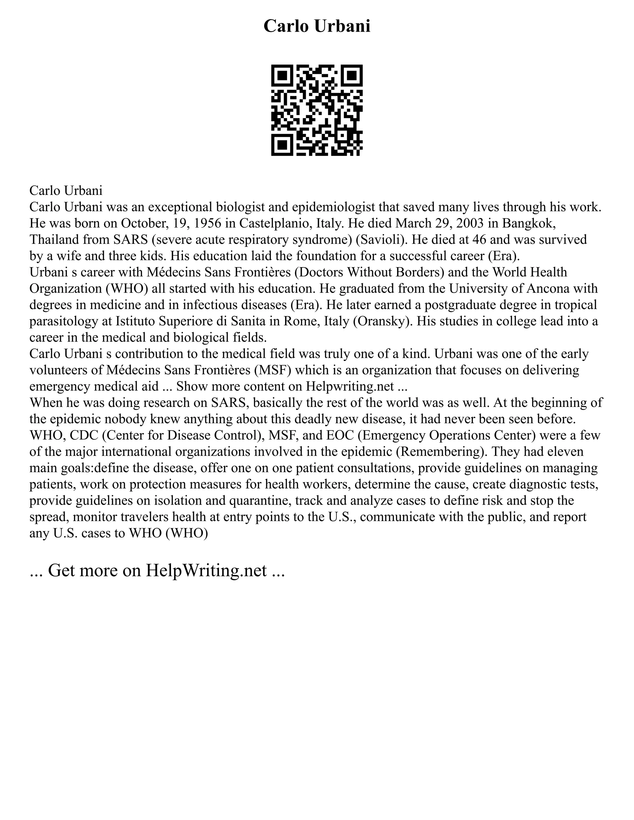 Carlo Urbani
Carlo Urbani
Carlo Urbani was an exceptional biologist and epidemiologist that saved many lives through his work.
He was born on October, 19, 1956 in Castelplanio, Italy. He died March 29, 2003 in Bangkok,
Thailand from SARS (severe acute respiratory syndrome) (Savioli). He died at 46 and was survived
by a wife and three kids. His education laid the foundation for a successful career (Era).
Urbani s career with Médecins Sans Frontières (Doctors Without Borders) and the World Health
Organization (WHO) all started with his education. He graduated from the University of Ancona with
degrees in medicine and in infectious diseases (Era). He later earned a postgraduate degree in tropical
parasitology at Istituto Superiore di Sanita in Rome, Italy (Oransky). His studies in college lead into a
career in the medical and biological fields.
Carlo Urbani s contribution to the medical field was truly one of a kind. Urbani was one of the early
volunteers of Médecins Sans Frontières (MSF) which is an organization that focuses on delivering
emergency medical aid ... Show more content on Helpwriting.net ...
When he was doing research on SARS, basically the rest of the world was as well. At the beginning of
the epidemic nobody knew anything about this deadly new disease, it had never been seen before.
WHO, CDC (Center for Disease Control), MSF, and EOC (Emergency Operations Center) were a few
of the major international organizations involved in the epidemic (Remembering). They had eleven
main goals:define the disease, offer one on one patient consultations, provide guidelines on managing
patients, work on protection measures for health workers, determine the cause, create diagnostic tests,
provide guidelines on isolation and quarantine, track and analyze cases to define risk and stop the
spread, monitor travelers health at entry points to the U.S., communicate with the public, and report
any U.S. cases to WHO (WHO)
... Get more on HelpWriting.net ...
 