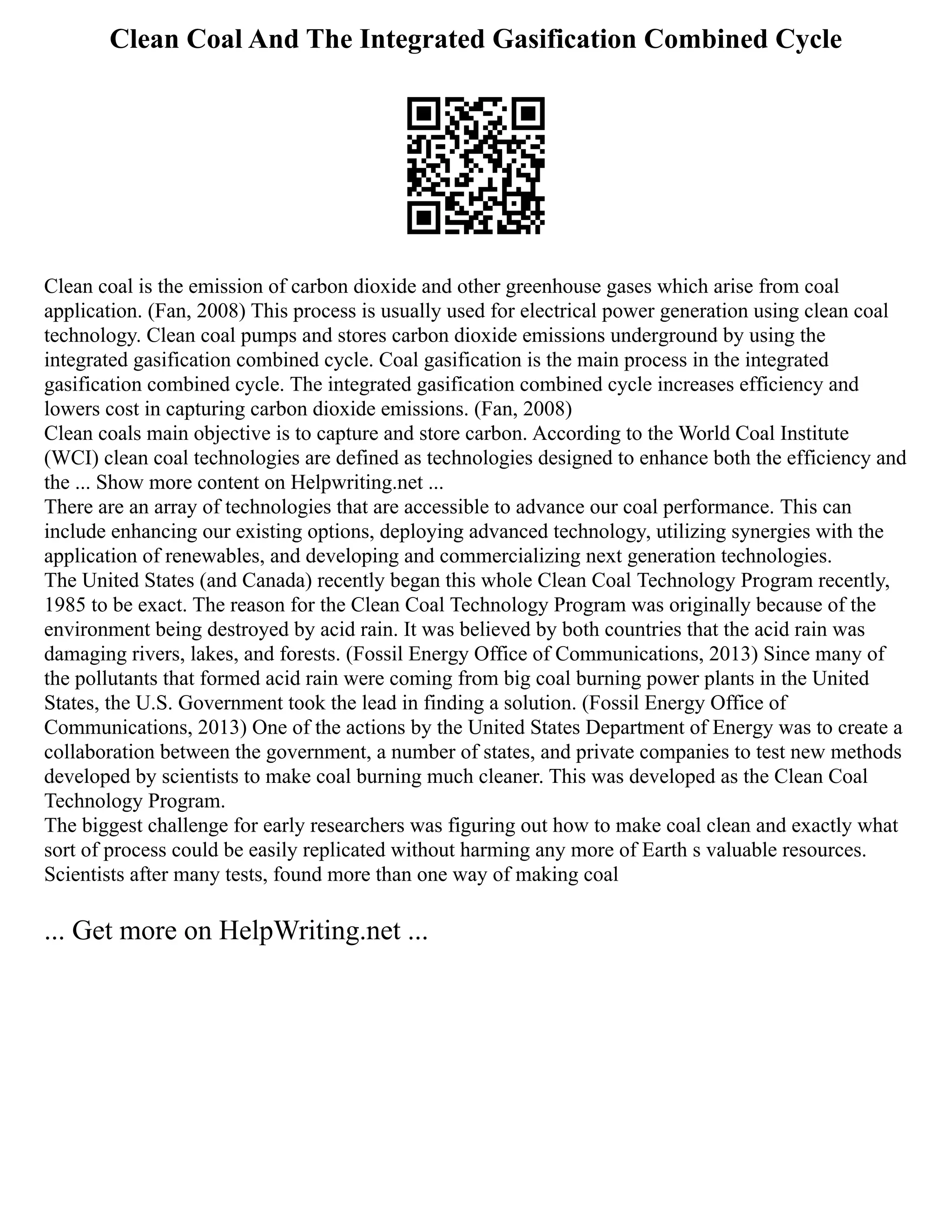 Clean Coal And The Integrated Gasification Combined Cycle
Clean coal is the emission of carbon dioxide and other greenhouse gases which arise from coal
application. (Fan, 2008) This process is usually used for electrical power generation using clean coal
technology. Clean coal pumps and stores carbon dioxide emissions underground by using the
integrated gasification combined cycle. Coal gasification is the main process in the integrated
gasification combined cycle. The integrated gasification combined cycle increases efficiency and
lowers cost in capturing carbon dioxide emissions. (Fan, 2008)
Clean coals main objective is to capture and store carbon. According to the World Coal Institute
(WCI) clean coal technologies are defined as technologies designed to enhance both the efficiency and
the ... Show more content on Helpwriting.net ...
There are an array of technologies that are accessible to advance our coal performance. This can
include enhancing our existing options, deploying advanced technology, utilizing synergies with the
application of renewables, and developing and commercializing next generation technologies.
The United States (and Canada) recently began this whole Clean Coal Technology Program recently,
1985 to be exact. The reason for the Clean Coal Technology Program was originally because of the
environment being destroyed by acid rain. It was believed by both countries that the acid rain was
damaging rivers, lakes, and forests. (Fossil Energy Office of Communications, 2013) Since many of
the pollutants that formed acid rain were coming from big coal burning power plants in the United
States, the U.S. Government took the lead in finding a solution. (Fossil Energy Office of
Communications, 2013) One of the actions by the United States Department of Energy was to create a
collaboration between the government, a number of states, and private companies to test new methods
developed by scientists to make coal burning much cleaner. This was developed as the Clean Coal
Technology Program.
The biggest challenge for early researchers was figuring out how to make coal clean and exactly what
sort of process could be easily replicated without harming any more of Earth s valuable resources.
Scientists after many tests, found more than one way of making coal
... Get more on HelpWriting.net ...
 