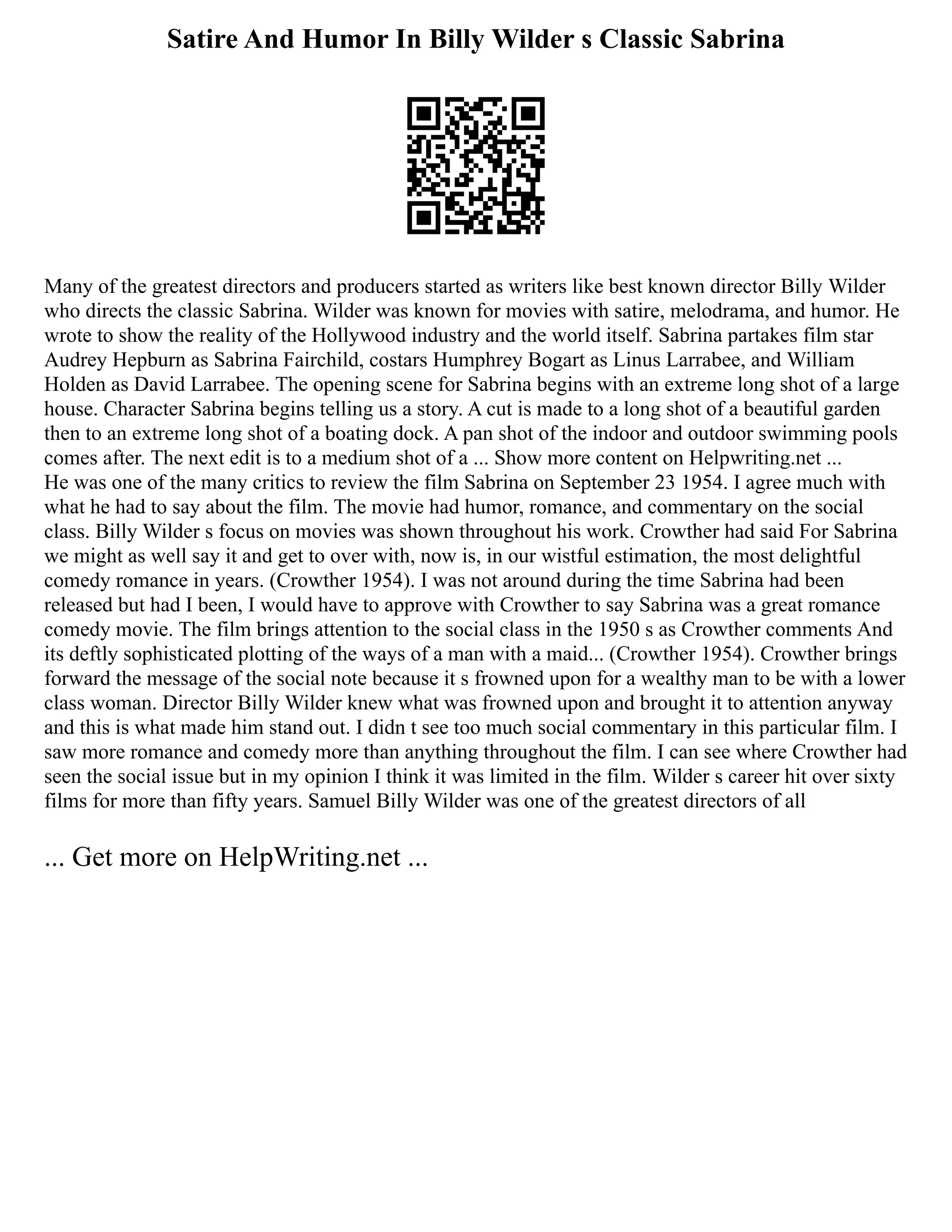 Satire And Humor In Billy Wilder s Classic Sabrina
Many of the greatest directors and producers started as writers like best known director Billy Wilder
who directs the classic Sabrina. Wilder was known for movies with satire, melodrama, and humor. He
wrote to show the reality of the Hollywood industry and the world itself. Sabrina partakes film star
Audrey Hepburn as Sabrina Fairchild, costars Humphrey Bogart as Linus Larrabee, and William
Holden as David Larrabee. The opening scene for Sabrina begins with an extreme long shot of a large
house. Character Sabrina begins telling us a story. A cut is made to a long shot of a beautiful garden
then to an extreme long shot of a boating dock. A pan shot of the indoor and outdoor swimming pools
comes after. The next edit is to a medium shot of a ... Show more content on Helpwriting.net ...
He was one of the many critics to review the film Sabrina on September 23 1954. I agree much with
what he had to say about the film. The movie had humor, romance, and commentary on the social
class. Billy Wilder s focus on movies was shown throughout his work. Crowther had said For Sabrina
we might as well say it and get to over with, now is, in our wistful estimation, the most delightful
comedy romance in years. (Crowther 1954). I was not around during the time Sabrina had been
released but had I been, I would have to approve with Crowther to say Sabrina was a great romance
comedy movie. The film brings attention to the social class in the 1950 s as Crowther comments And
its deftly sophisticated plotting of the ways of a man with a maid... (Crowther 1954). Crowther brings
forward the message of the social note because it s frowned upon for a wealthy man to be with a lower
class woman. Director Billy Wilder knew what was frowned upon and brought it to attention anyway
and this is what made him stand out. I didn t see too much social commentary in this particular film. I
saw more romance and comedy more than anything throughout the film. I can see where Crowther had
seen the social issue but in my opinion I think it was limited in the film. Wilder s career hit over sixty
films for more than fifty years. Samuel Billy Wilder was one of the greatest directors of all
... Get more on HelpWriting.net ...
 
