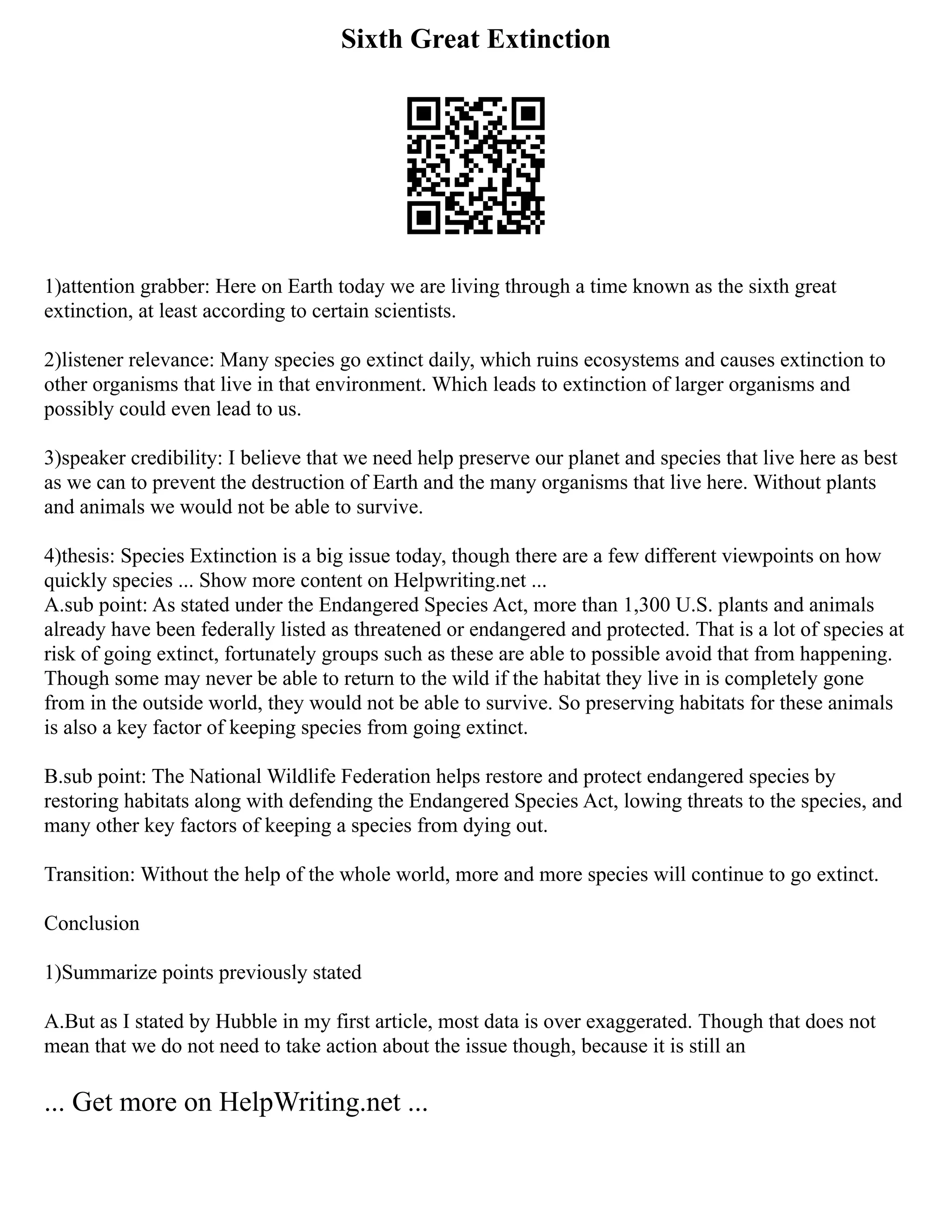 Sixth Great Extinction
1)attention grabber: Here on Earth today we are living through a time known as the sixth great
extinction, at least according to certain scientists.
2)listener relevance: Many species go extinct daily, which ruins ecosystems and causes extinction to
other organisms that live in that environment. Which leads to extinction of larger organisms and
possibly could even lead to us.
3)speaker credibility: I believe that we need help preserve our planet and species that live here as best
as we can to prevent the destruction of Earth and the many organisms that live here. Without plants
and animals we would not be able to survive.
4)thesis: Species Extinction is a big issue today, though there are a few different viewpoints on how
quickly species ... Show more content on Helpwriting.net ...
A.sub point: As stated under the Endangered Species Act, more than 1,300 U.S. plants and animals
already have been federally listed as threatened or endangered and protected. That is a lot of species at
risk of going extinct, fortunately groups such as these are able to possible avoid that from happening.
Though some may never be able to return to the wild if the habitat they live in is completely gone
from in the outside world, they would not be able to survive. So preserving habitats for these animals
is also a key factor of keeping species from going extinct.
B.sub point: The National Wildlife Federation helps restore and protect endangered species by
restoring habitats along with defending the Endangered Species Act, lowing threats to the species, and
many other key factors of keeping a species from dying out.
Transition: Without the help of the whole world, more and more species will continue to go extinct.
Conclusion
1)Summarize points previously stated
A.But as I stated by Hubble in my first article, most data is over exaggerated. Though that does not
mean that we do not need to take action about the issue though, because it is still an
... Get more on HelpWriting.net ...
 