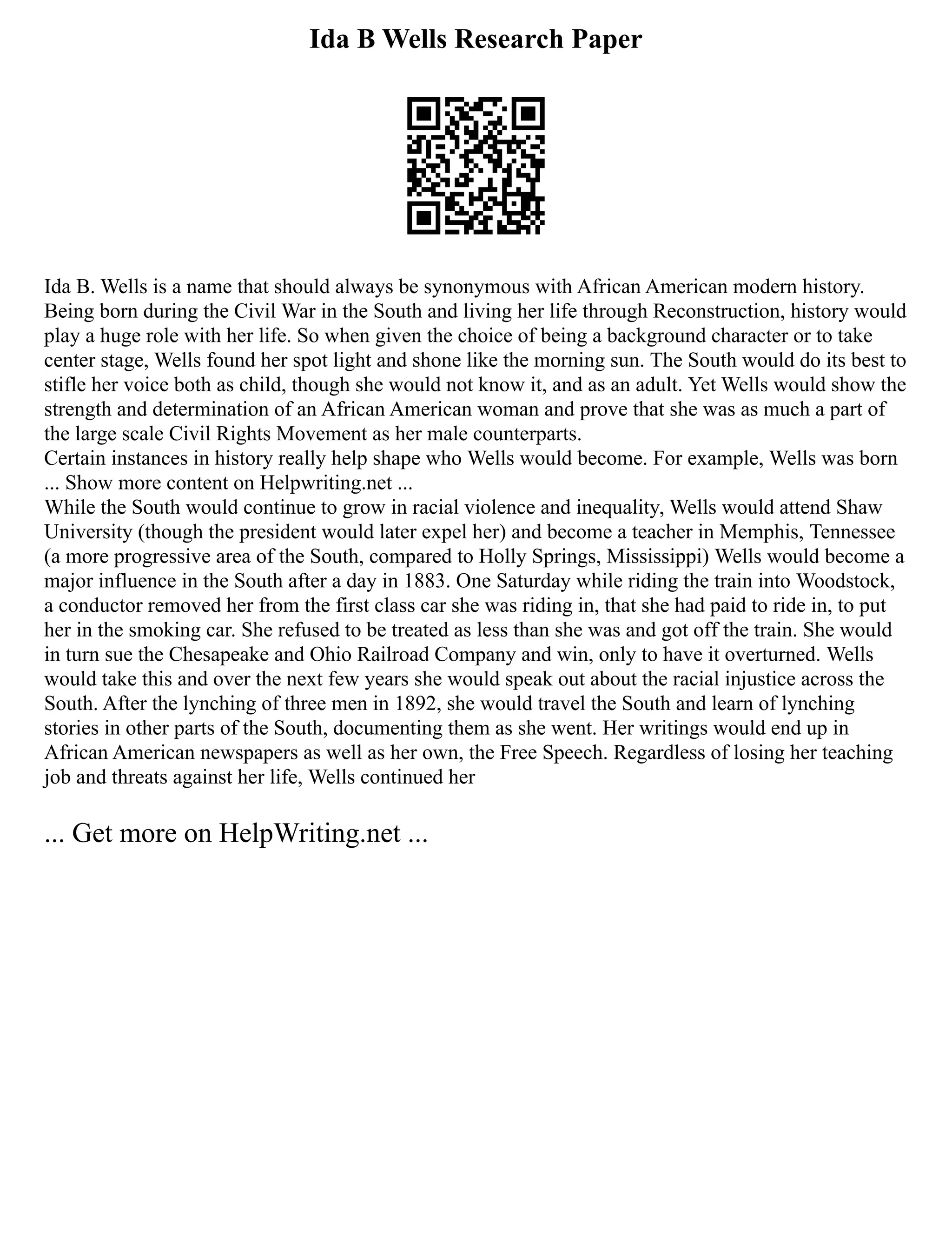 Ida B Wells Research Paper
Ida B. Wells is a name that should always be synonymous with African American modern history.
Being born during the Civil War in the South and living her life through Reconstruction, history would
play a huge role with her life. So when given the choice of being a background character or to take
center stage, Wells found her spot light and shone like the morning sun. The South would do its best to
stifle her voice both as child, though she would not know it, and as an adult. Yet Wells would show the
strength and determination of an African American woman and prove that she was as much a part of
the large scale Civil Rights Movement as her male counterparts.
Certain instances in history really help shape who Wells would become. For example, Wells was born
... Show more content on Helpwriting.net ...
While the South would continue to grow in racial violence and inequality, Wells would attend Shaw
University (though the president would later expel her) and become a teacher in Memphis, Tennessee
(a more progressive area of the South, compared to Holly Springs, Mississippi) Wells would become a
major influence in the South after a day in 1883. One Saturday while riding the train into Woodstock,
a conductor removed her from the first class car she was riding in, that she had paid to ride in, to put
her in the smoking car. She refused to be treated as less than she was and got off the train. She would
in turn sue the Chesapeake and Ohio Railroad Company and win, only to have it overturned. Wells
would take this and over the next few years she would speak out about the racial injustice across the
South. After the lynching of three men in 1892, she would travel the South and learn of lynching
stories in other parts of the South, documenting them as she went. Her writings would end up in
African American newspapers as well as her own, the Free Speech. Regardless of losing her teaching
job and threats against her life, Wells continued her
... Get more on HelpWriting.net ...
 
