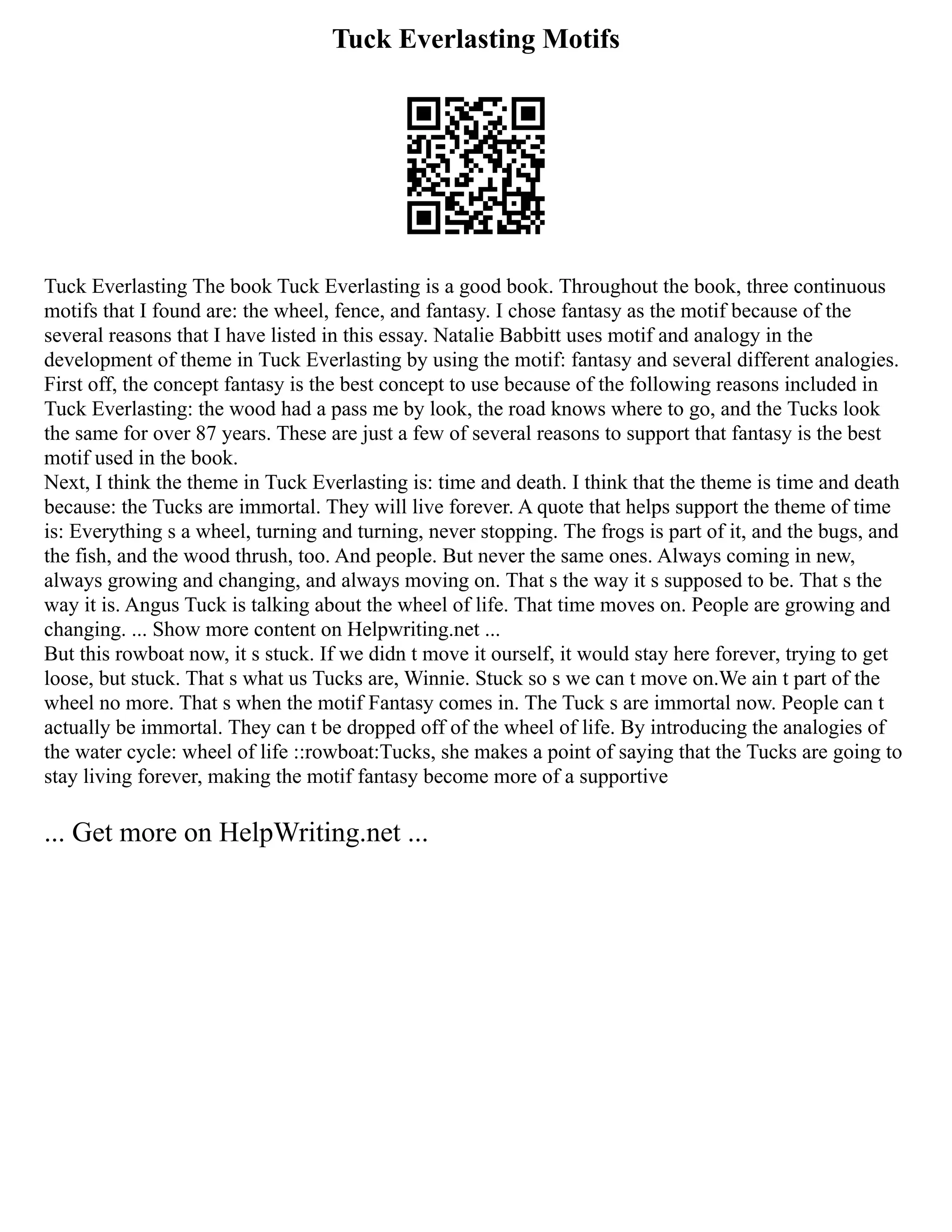Tuck Everlasting Motifs
Tuck Everlasting The book Tuck Everlasting is a good book. Throughout the book, three continuous
motifs that I found are: the wheel, fence, and fantasy. I chose fantasy as the motif because of the
several reasons that I have listed in this essay. Natalie Babbitt uses motif and analogy in the
development of theme in Tuck Everlasting by using the motif: fantasy and several different analogies.
First off, the concept fantasy is the best concept to use because of the following reasons included in
Tuck Everlasting: the wood had a pass me by look, the road knows where to go, and the Tucks look
the same for over 87 years. These are just a few of several reasons to support that fantasy is the best
motif used in the book.
Next, I think the theme in Tuck Everlasting is: time and death. I think that the theme is time and death
because: the Tucks are immortal. They will live forever. A quote that helps support the theme of time
is: Everything s a wheel, turning and turning, never stopping. The frogs is part of it, and the bugs, and
the fish, and the wood thrush, too. And people. But never the same ones. Always coming in new,
always growing and changing, and always moving on. That s the way it s supposed to be. That s the
way it is. Angus Tuck is talking about the wheel of life. That time moves on. People are growing and
changing. ... Show more content on Helpwriting.net ...
But this rowboat now, it s stuck. If we didn t move it ourself, it would stay here forever, trying to get
loose, but stuck. That s what us Tucks are, Winnie. Stuck so s we can t move on.We ain t part of the
wheel no more. That s when the motif Fantasy comes in. The Tuck s are immortal now. People can t
actually be immortal. They can t be dropped off of the wheel of life. By introducing the analogies of
the water cycle: wheel of life ::rowboat:Tucks, she makes a point of saying that the Tucks are going to
stay living forever, making the motif fantasy become more of a supportive
... Get more on HelpWriting.net ...
 
