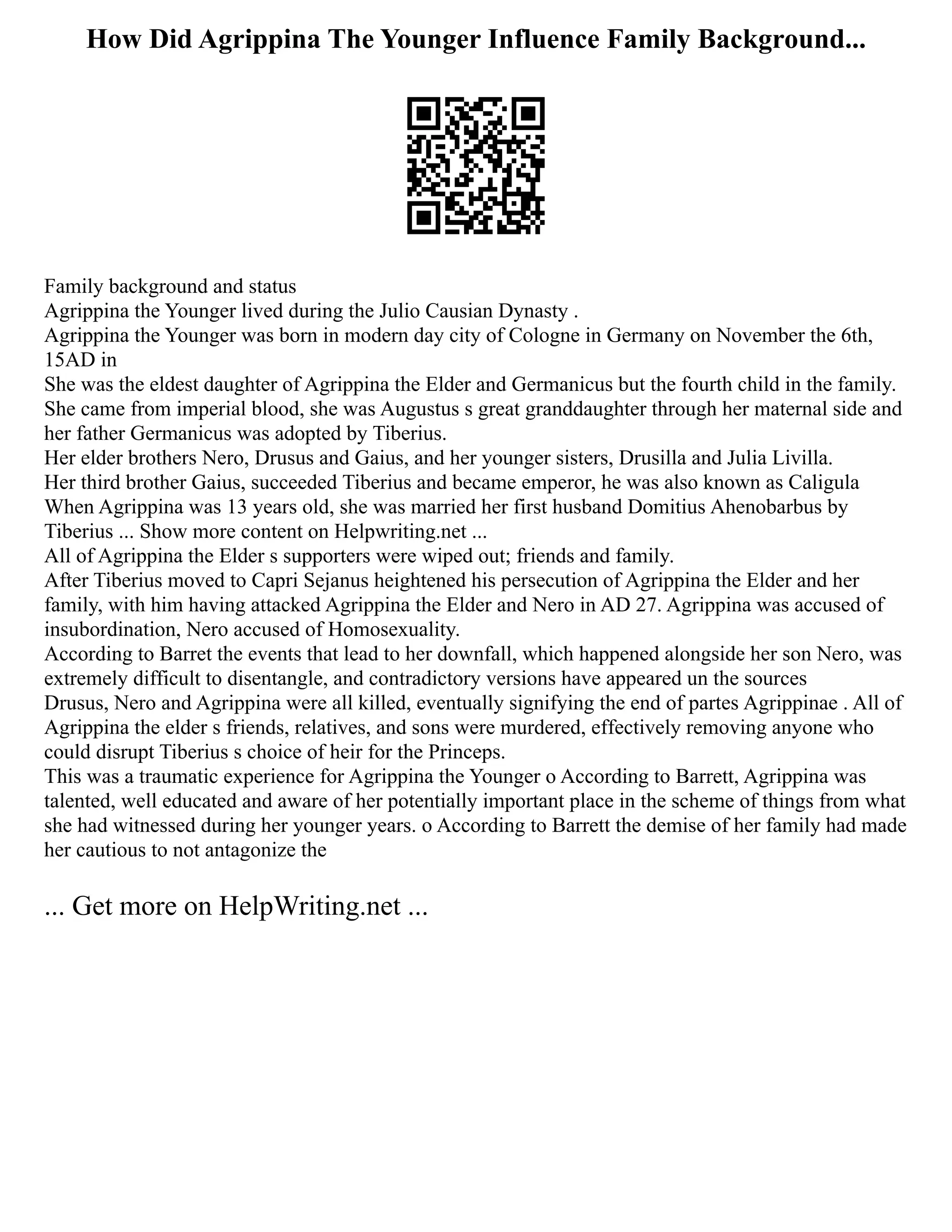 How Did Agrippina The Younger Influence Family Background...
Family background and status
Agrippina the Younger lived during the Julio Causian Dynasty .
Agrippina the Younger was born in modern day city of Cologne in Germany on November the 6th,
15AD in
She was the eldest daughter of Agrippina the Elder and Germanicus but the fourth child in the family.
She came from imperial blood, she was Augustus s great granddaughter through her maternal side and
her father Germanicus was adopted by Tiberius.
Her elder brothers Nero, Drusus and Gaius, and her younger sisters, Drusilla and Julia Livilla.
Her third brother Gaius, succeeded Tiberius and became emperor, he was also known as Caligula
When Agrippina was 13 years old, she was married her first husband Domitius Ahenobarbus by
Tiberius ... Show more content on Helpwriting.net ...
All of Agrippina the Elder s supporters were wiped out; friends and family.
After Tiberius moved to Capri Sejanus heightened his persecution of Agrippina the Elder and her
family, with him having attacked Agrippina the Elder and Nero in AD 27. Agrippina was accused of
insubordination, Nero accused of Homosexuality.
According to Barret the events that lead to her downfall, which happened alongside her son Nero, was
extremely difficult to disentangle, and contradictory versions have appeared un the sources
Drusus, Nero and Agrippina were all killed, eventually signifying the end of partes Agrippinae . All of
Agrippina the elder s friends, relatives, and sons were murdered, effectively removing anyone who
could disrupt Tiberius s choice of heir for the Princeps.
This was a traumatic experience for Agrippina the Younger o According to Barrett, Agrippina was
talented, well educated and aware of her potentially important place in the scheme of things from what
she had witnessed during her younger years. o According to Barrett the demise of her family had made
her cautious to not antagonize the
... Get more on HelpWriting.net ...
 