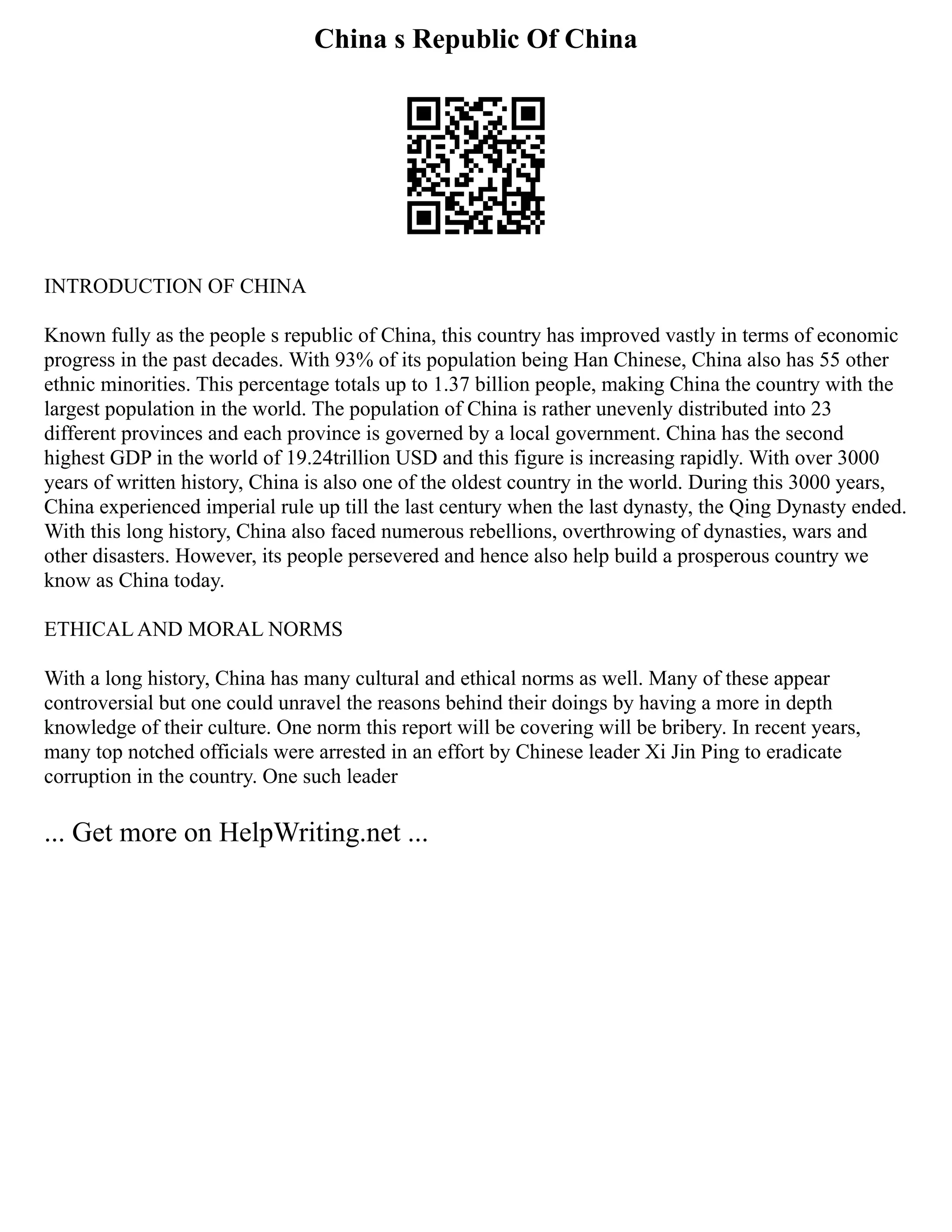 China s Republic Of China
INTRODUCTION OF CHINA
Known fully as the people s republic of China, this country has improved vastly in terms of economic
progress in the past decades. With 93% of its population being Han Chinese, China also has 55 other
ethnic minorities. This percentage totals up to 1.37 billion people, making China the country with the
largest population in the world. The population of China is rather unevenly distributed into 23
different provinces and each province is governed by a local government. China has the second
highest GDP in the world of 19.24trillion USD and this figure is increasing rapidly. With over 3000
years of written history, China is also one of the oldest country in the world. During this 3000 years,
China experienced imperial rule up till the last century when the last dynasty, the Qing Dynasty ended.
With this long history, China also faced numerous rebellions, overthrowing of dynasties, wars and
other disasters. However, its people persevered and hence also help build a prosperous country we
know as China today.
ETHICAL AND MORAL NORMS
With a long history, China has many cultural and ethical norms as well. Many of these appear
controversial but one could unravel the reasons behind their doings by having a more in depth
knowledge of their culture. One norm this report will be covering will be bribery. In recent years,
many top notched officials were arrested in an effort by Chinese leader Xi Jin Ping to eradicate
corruption in the country. One such leader
... Get more on HelpWriting.net ...
 