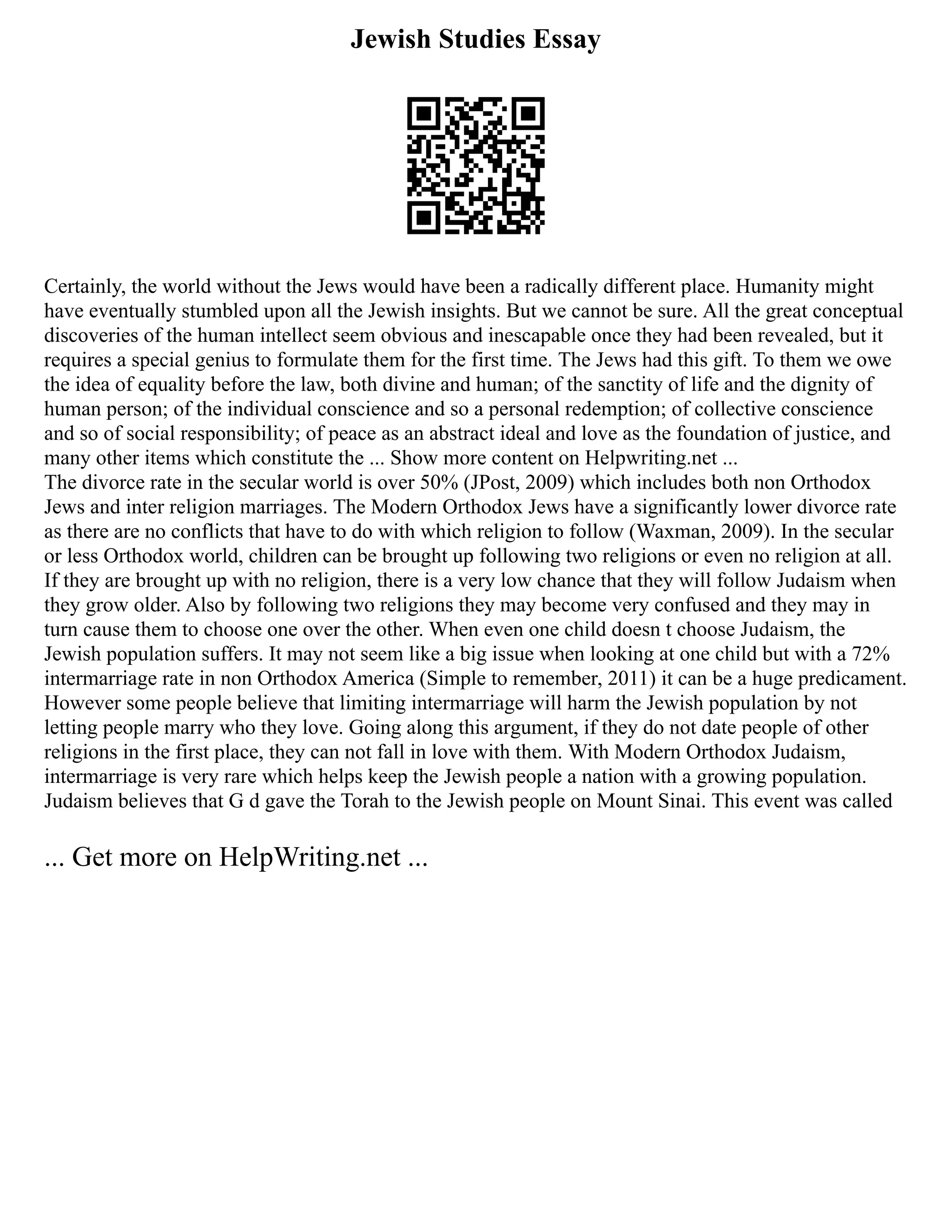 Jewish Studies Essay
Certainly, the world without the Jews would have been a radically different place. Humanity might
have eventually stumbled upon all the Jewish insights. But we cannot be sure. All the great conceptual
discoveries of the human intellect seem obvious and inescapable once they had been revealed, but it
requires a special genius to formulate them for the first time. The Jews had this gift. To them we owe
the idea of equality before the law, both divine and human; of the sanctity of life and the dignity of
human person; of the individual conscience and so a personal redemption; of collective conscience
and so of social responsibility; of peace as an abstract ideal and love as the foundation of justice, and
many other items which constitute the ... Show more content on Helpwriting.net ...
The divorce rate in the secular world is over 50% (JPost, 2009) which includes both non Orthodox
Jews and inter religion marriages. The Modern Orthodox Jews have a significantly lower divorce rate
as there are no conflicts that have to do with which religion to follow (Waxman, 2009). In the secular
or less Orthodox world, children can be brought up following two religions or even no religion at all.
If they are brought up with no religion, there is a very low chance that they will follow Judaism when
they grow older. Also by following two religions they may become very confused and they may in
turn cause them to choose one over the other. When even one child doesn t choose Judaism, the
Jewish population suffers. It may not seem like a big issue when looking at one child but with a 72%
intermarriage rate in non Orthodox America (Simple to remember, 2011) it can be a huge predicament.
However some people believe that limiting intermarriage will harm the Jewish population by not
letting people marry who they love. Going along this argument, if they do not date people of other
religions in the first place, they can not fall in love with them. With Modern Orthodox Judaism,
intermarriage is very rare which helps keep the Jewish people a nation with a growing population.
Judaism believes that G d gave the Torah to the Jewish people on Mount Sinai. This event was called
... Get more on HelpWriting.net ...
 