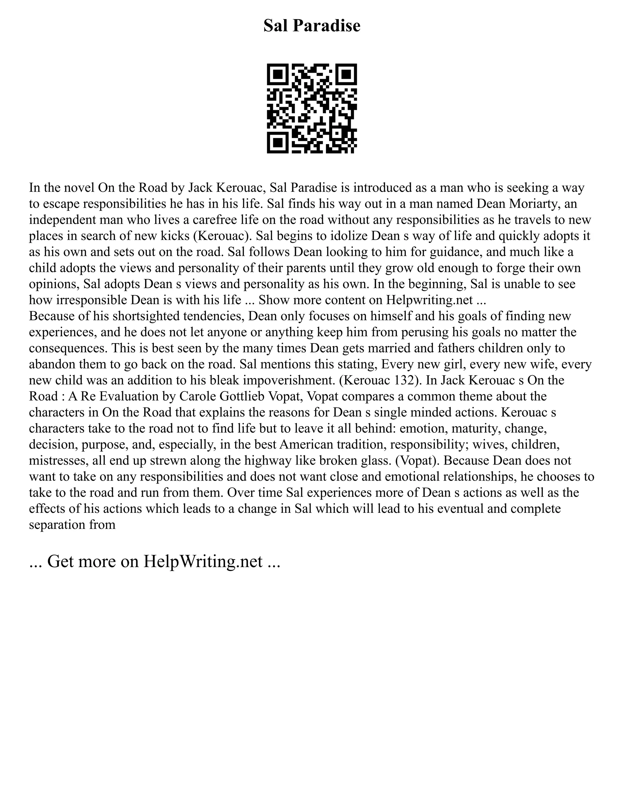 Sal Paradise
In the novel On the Road by Jack Kerouac, Sal Paradise is introduced as a man who is seeking a way
to escape responsibilities he has in his life. Sal finds his way out in a man named Dean Moriarty, an
independent man who lives a carefree life on the road without any responsibilities as he travels to new
places in search of new kicks (Kerouac). Sal begins to idolize Dean s way of life and quickly adopts it
as his own and sets out on the road. Sal follows Dean looking to him for guidance, and much like a
child adopts the views and personality of their parents until they grow old enough to forge their own
opinions, Sal adopts Dean s views and personality as his own. In the beginning, Sal is unable to see
how irresponsible Dean is with his life ... Show more content on Helpwriting.net ...
Because of his shortsighted tendencies, Dean only focuses on himself and his goals of finding new
experiences, and he does not let anyone or anything keep him from perusing his goals no matter the
consequences. This is best seen by the many times Dean gets married and fathers children only to
abandon them to go back on the road. Sal mentions this stating, Every new girl, every new wife, every
new child was an addition to his bleak impoverishment. (Kerouac 132). In Jack Kerouac s On the
Road : A Re Evaluation by Carole Gottlieb Vopat, Vopat compares a common theme about the
characters in On the Road that explains the reasons for Dean s single minded actions. Kerouac s
characters take to the road not to find life but to leave it all behind: emotion, maturity, change,
decision, purpose, and, especially, in the best American tradition, responsibility; wives, children,
mistresses, all end up strewn along the highway like broken glass. (Vopat). Because Dean does not
want to take on any responsibilities and does not want close and emotional relationships, he chooses to
take to the road and run from them. Over time Sal experiences more of Dean s actions as well as the
effects of his actions which leads to a change in Sal which will lead to his eventual and complete
separation from
... Get more on HelpWriting.net ...
 