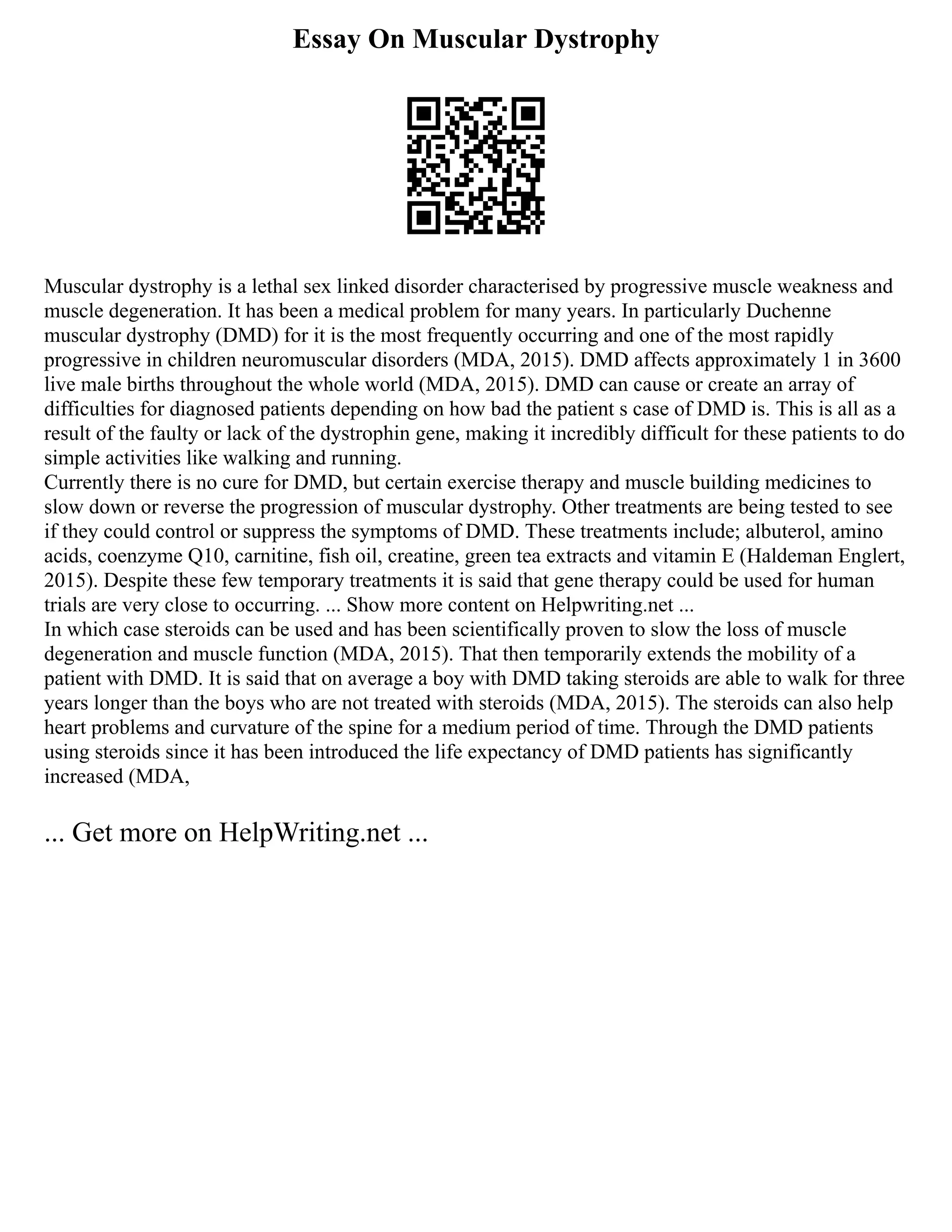 Essay On Muscular Dystrophy
Muscular dystrophy is a lethal sex linked disorder characterised by progressive muscle weakness and
muscle degeneration. It has been a medical problem for many years. In particularly Duchenne
muscular dystrophy (DMD) for it is the most frequently occurring and one of the most rapidly
progressive in children neuromuscular disorders (MDA, 2015). DMD affects approximately 1 in 3600
live male births throughout the whole world (MDA, 2015). DMD can cause or create an array of
difficulties for diagnosed patients depending on how bad the patient s case of DMD is. This is all as a
result of the faulty or lack of the dystrophin gene, making it incredibly difficult for these patients to do
simple activities like walking and running.
Currently there is no cure for DMD, but certain exercise therapy and muscle building medicines to
slow down or reverse the progression of muscular dystrophy. Other treatments are being tested to see
if they could control or suppress the symptoms of DMD. These treatments include; albuterol, amino
acids, coenzyme Q10, carnitine, fish oil, creatine, green tea extracts and vitamin E (Haldeman Englert,
2015). Despite these few temporary treatments it is said that gene therapy could be used for human
trials are very close to occurring. ... Show more content on Helpwriting.net ...
In which case steroids can be used and has been scientifically proven to slow the loss of muscle
degeneration and muscle function (MDA, 2015). That then temporarily extends the mobility of a
patient with DMD. It is said that on average a boy with DMD taking steroids are able to walk for three
years longer than the boys who are not treated with steroids (MDA, 2015). The steroids can also help
heart problems and curvature of the spine for a medium period of time. Through the DMD patients
using steroids since it has been introduced the life expectancy of DMD patients has significantly
increased (MDA,
... Get more on HelpWriting.net ...
 