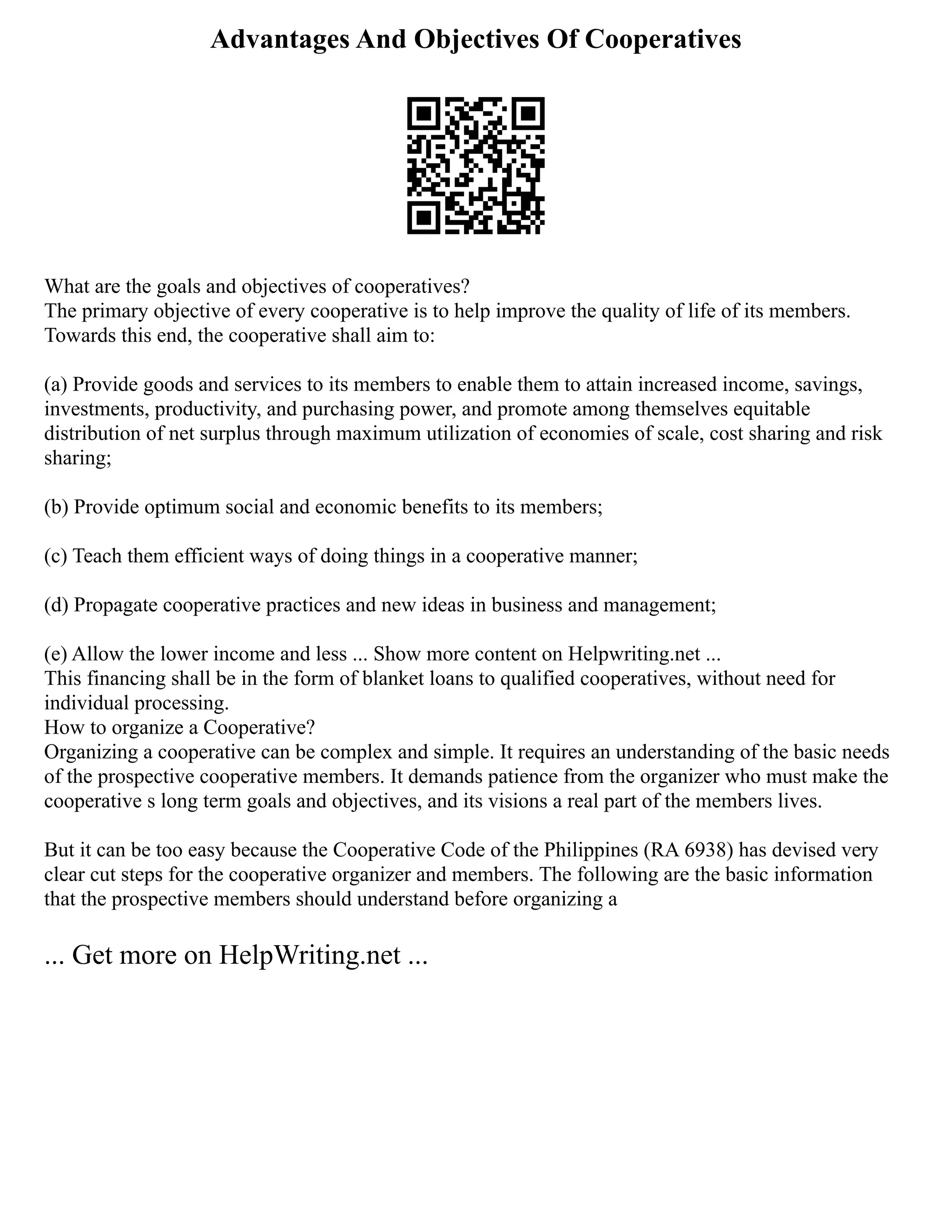Advantages And Objectives Of Cooperatives
What are the goals and objectives of cooperatives?
The primary objective of every cooperative is to help improve the quality of life of its members.
Towards this end, the cooperative shall aim to:
(a) Provide goods and services to its members to enable them to attain increased income, savings,
investments, productivity, and purchasing power, and promote among themselves equitable
distribution of net surplus through maximum utilization of economies of scale, cost sharing and risk
sharing;
(b) Provide optimum social and economic benefits to its members;
(c) Teach them efficient ways of doing things in a cooperative manner;
(d) Propagate cooperative practices and new ideas in business and management;
(e) Allow the lower income and less ... Show more content on Helpwriting.net ...
This financing shall be in the form of blanket loans to qualified cooperatives, without need for
individual processing.
How to organize a Cooperative?
Organizing a cooperative can be complex and simple. It requires an understanding of the basic needs
of the prospective cooperative members. It demands patience from the organizer who must make the
cooperative s long term goals and objectives, and its visions a real part of the members lives.
But it can be too easy because the Cooperative Code of the Philippines (RA 6938) has devised very
clear cut steps for the cooperative organizer and members. The following are the basic information
that the prospective members should understand before organizing a
... Get more on HelpWriting.net ...
 