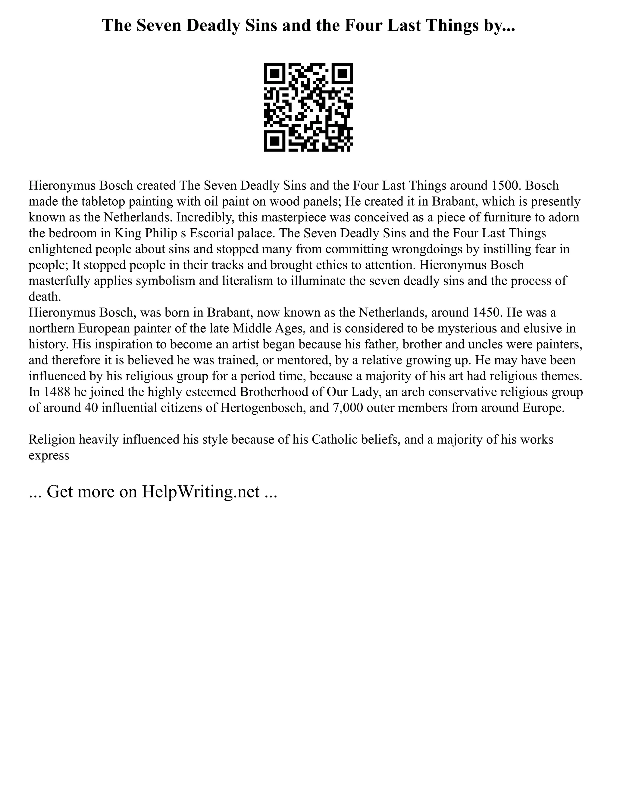 The Seven Deadly Sins and the Four Last Things by...
Hieronymus Bosch created The Seven Deadly Sins and the Four Last Things around 1500. Bosch
made the tabletop painting with oil paint on wood panels; He created it in Brabant, which is presently
known as the Netherlands. Incredibly, this masterpiece was conceived as a piece of furniture to adorn
the bedroom in King Philip s Escorial palace. The Seven Deadly Sins and the Four Last Things
enlightened people about sins and stopped many from committing wrongdoings by instilling fear in
people; It stopped people in their tracks and brought ethics to attention. Hieronymus Bosch
masterfully applies symbolism and literalism to illuminate the seven deadly sins and the process of
death.
Hieronymus Bosch, was born in Brabant, now known as the Netherlands, around 1450. He was a
northern European painter of the late Middle Ages, and is considered to be mysterious and elusive in
history. His inspiration to become an artist began because his father, brother and uncles were painters,
and therefore it is believed he was trained, or mentored, by a relative growing up. He may have been
influenced by his religious group for a period time, because a majority of his art had religious themes.
In 1488 he joined the highly esteemed Brotherhood of Our Lady, an arch conservative religious group
of around 40 influential citizens of Hertogenbosch, and 7,000 outer members from around Europe.
Religion heavily influenced his style because of his Catholic beliefs, and a majority of his works
express
... Get more on HelpWriting.net ...
 