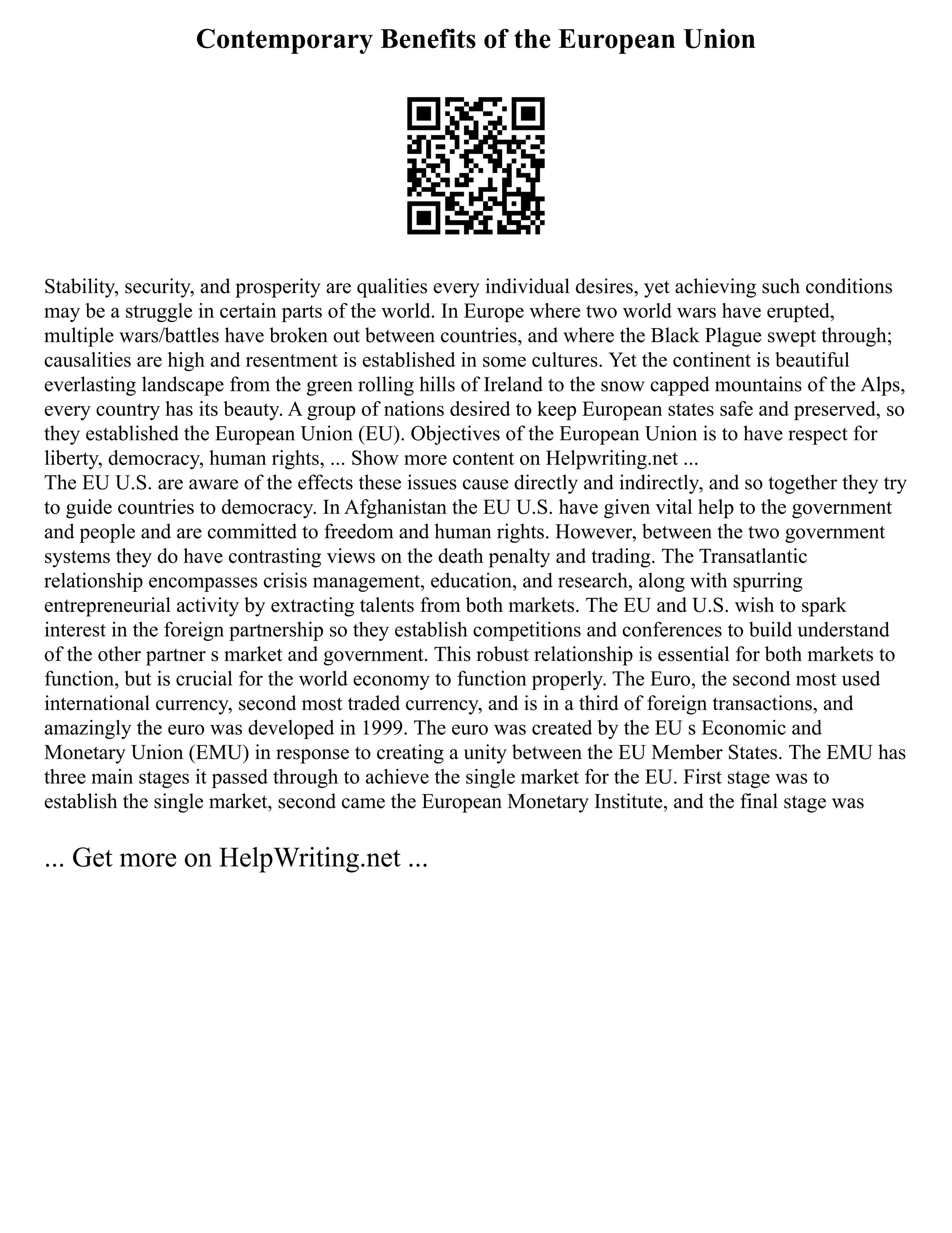 Contemporary Benefits of the European Union
Stability, security, and prosperity are qualities every individual desires, yet achieving such conditions
may be a struggle in certain parts of the world. In Europe where two world wars have erupted,
multiple wars/battles have broken out between countries, and where the Black Plague swept through;
causalities are high and resentment is established in some cultures. Yet the continent is beautiful
everlasting landscape from the green rolling hills of Ireland to the snow capped mountains of the Alps,
every country has its beauty. A group of nations desired to keep European states safe and preserved, so
they established the European Union (EU). Objectives of the European Union is to have respect for
liberty, democracy, human rights, ... Show more content on Helpwriting.net ...
The EU U.S. are aware of the effects these issues cause directly and indirectly, and so together they try
to guide countries to democracy. In Afghanistan the EU U.S. have given vital help to the government
and people and are committed to freedom and human rights. However, between the two government
systems they do have contrasting views on the death penalty and trading. The Transatlantic
relationship encompasses crisis management, education, and research, along with spurring
entrepreneurial activity by extracting talents from both markets. The EU and U.S. wish to spark
interest in the foreign partnership so they establish competitions and conferences to build understand
of the other partner s market and government. This robust relationship is essential for both markets to
function, but is crucial for the world economy to function properly. The Euro, the second most used
international currency, second most traded currency, and is in a third of foreign transactions, and
amazingly the euro was developed in 1999. The euro was created by the EU s Economic and
Monetary Union (EMU) in response to creating a unity between the EU Member States. The EMU has
three main stages it passed through to achieve the single market for the EU. First stage was to
establish the single market, second came the European Monetary Institute, and the final stage was
... Get more on HelpWriting.net ...
 