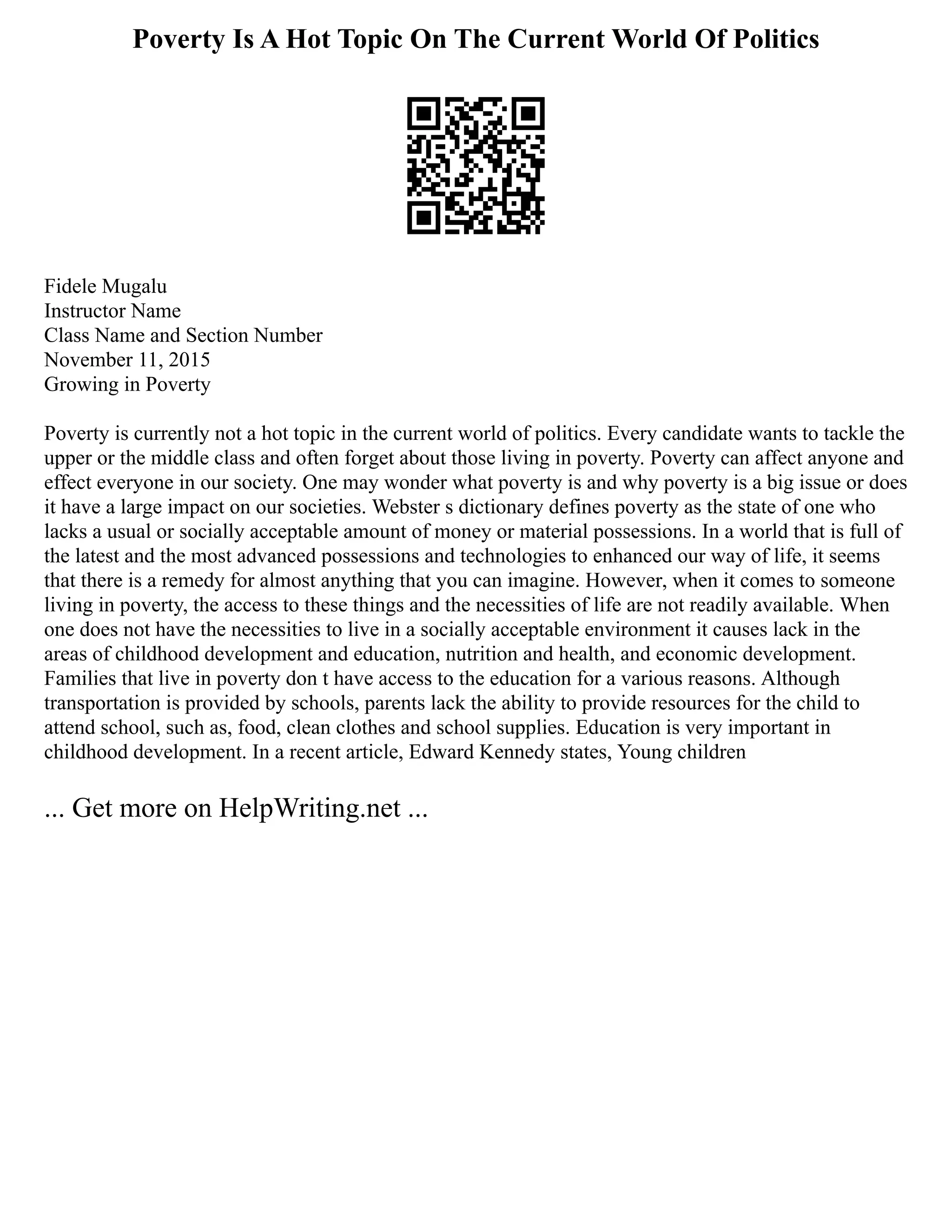 Poverty Is A Hot Topic On The Current World Of Politics
Fidele Mugalu
Instructor Name
Class Name and Section Number
November 11, 2015
Growing in Poverty
Poverty is currently not a hot topic in the current world of politics. Every candidate wants to tackle the
upper or the middle class and often forget about those living in poverty. Poverty can affect anyone and
effect everyone in our society. One may wonder what poverty is and why poverty is a big issue or does
it have a large impact on our societies. Webster s dictionary defines poverty as the state of one who
lacks a usual or socially acceptable amount of money or material possessions. In a world that is full of
the latest and the most advanced possessions and technologies to enhanced our way of life, it seems
that there is a remedy for almost anything that you can imagine. However, when it comes to someone
living in poverty, the access to these things and the necessities of life are not readily available. When
one does not have the necessities to live in a socially acceptable environment it causes lack in the
areas of childhood development and education, nutrition and health, and economic development.
Families that live in poverty don t have access to the education for a various reasons. Although
transportation is provided by schools, parents lack the ability to provide resources for the child to
attend school, such as, food, clean clothes and school supplies. Education is very important in
childhood development. In a recent article, Edward Kennedy states, Young children
... Get more on HelpWriting.net ...
 