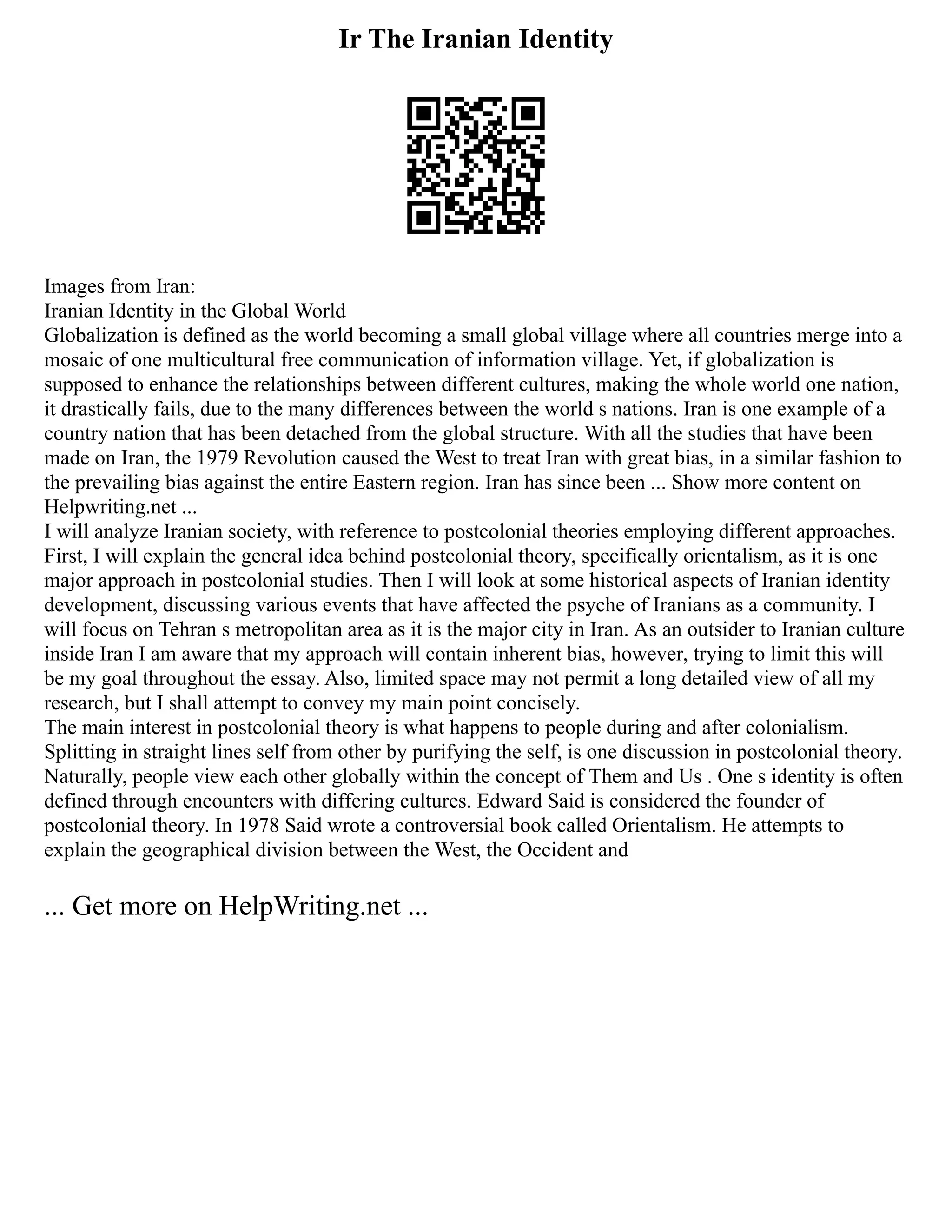 Ir The Iranian Identity
Images from Iran:
Iranian Identity in the Global World
Globalization is defined as the world becoming a small global village where all countries merge into a
mosaic of one multicultural free communication of information village. Yet, if globalization is
supposed to enhance the relationships between different cultures, making the whole world one nation,
it drastically fails, due to the many differences between the world s nations. Iran is one example of a
country nation that has been detached from the global structure. With all the studies that have been
made on Iran, the 1979 Revolution caused the West to treat Iran with great bias, in a similar fashion to
the prevailing bias against the entire Eastern region. Iran has since been ... Show more content on
Helpwriting.net ...
I will analyze Iranian society, with reference to postcolonial theories employing different approaches.
First, I will explain the general idea behind postcolonial theory, specifically orientalism, as it is one
major approach in postcolonial studies. Then I will look at some historical aspects of Iranian identity
development, discussing various events that have affected the psyche of Iranians as a community. I
will focus on Tehran s metropolitan area as it is the major city in Iran. As an outsider to Iranian culture
inside Iran I am aware that my approach will contain inherent bias, however, trying to limit this will
be my goal throughout the essay. Also, limited space may not permit a long detailed view of all my
research, but I shall attempt to convey my main point concisely.
The main interest in postcolonial theory is what happens to people during and after colonialism.
Splitting in straight lines self from other by purifying the self, is one discussion in postcolonial theory.
Naturally, people view each other globally within the concept of Them and Us . One s identity is often
defined through encounters with differing cultures. Edward Said is considered the founder of
postcolonial theory. In 1978 Said wrote a controversial book called Orientalism. He attempts to
explain the geographical division between the West, the Occident and
... Get more on HelpWriting.net ...
 