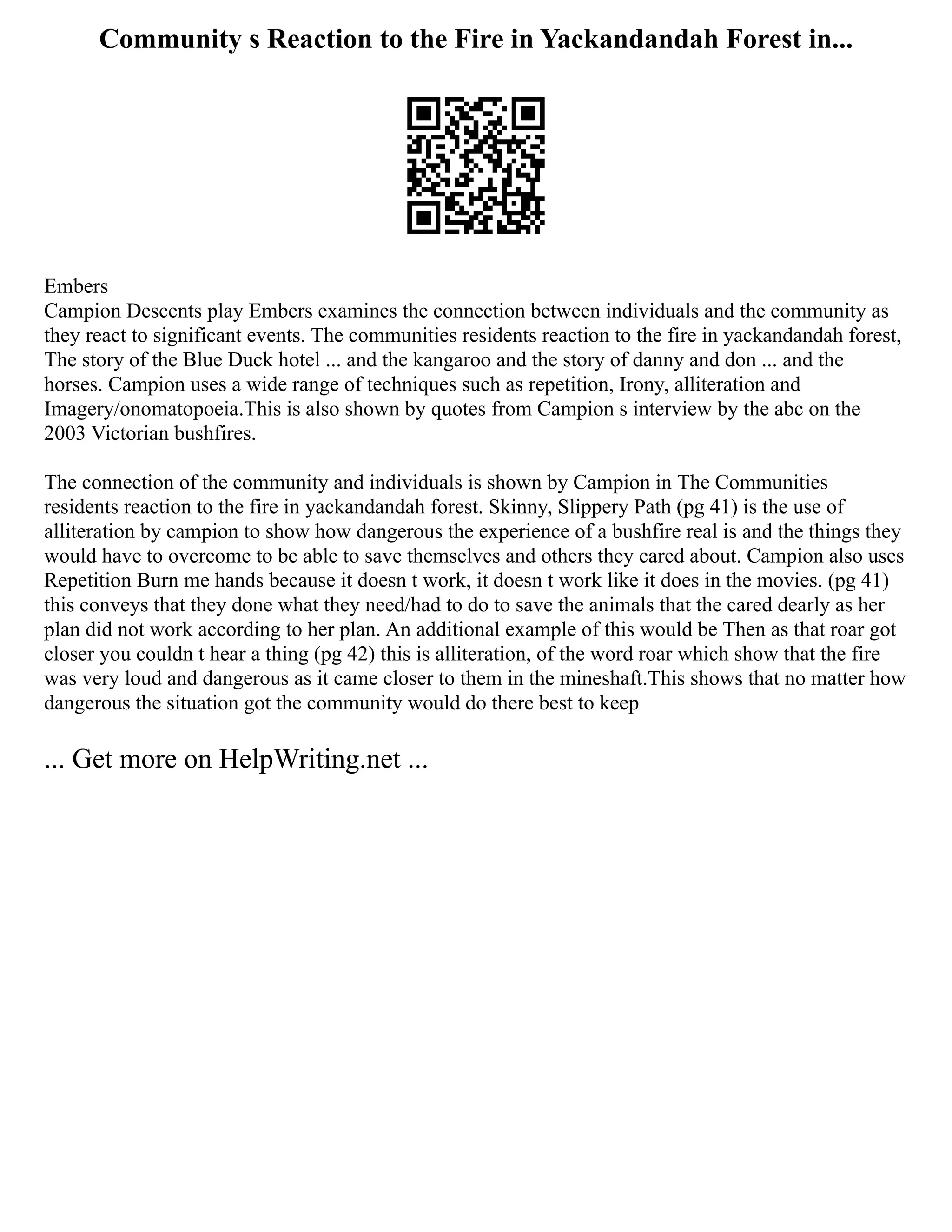 Community s Reaction to the Fire in Yackandandah Forest in...
Embers
Campion Descents play Embers examines the connection between individuals and the community as
they react to significant events. The communities residents reaction to the fire in yackandandah forest,
The story of the Blue Duck hotel ... and the kangaroo and the story of danny and don ... and the
horses. Campion uses a wide range of techniques such as repetition, Irony, alliteration and
Imagery/onomatopoeia.This is also shown by quotes from Campion s interview by the abc on the
2003 Victorian bushfires.
The connection of the community and individuals is shown by Campion in The Communities
residents reaction to the fire in yackandandah forest. Skinny, Slippery Path (pg 41) is the use of
alliteration by campion to show how dangerous the experience of a bushfire real is and the things they
would have to overcome to be able to save themselves and others they cared about. Campion also uses
Repetition Burn me hands because it doesn t work, it doesn t work like it does in the movies. (pg 41)
this conveys that they done what they need/had to do to save the animals that the cared dearly as her
plan did not work according to her plan. An additional example of this would be Then as that roar got
closer you couldn t hear a thing (pg 42) this is alliteration, of the word roar which show that the fire
was very loud and dangerous as it came closer to them in the mineshaft.This shows that no matter how
dangerous the situation got the community would do there best to keep
... Get more on HelpWriting.net ...
 