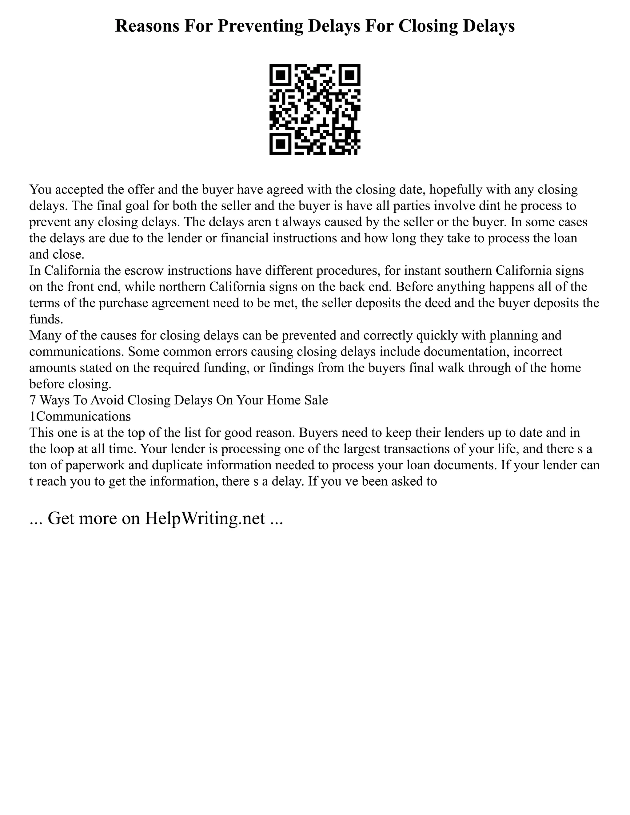 Reasons For Preventing Delays For Closing Delays
You accepted the offer and the buyer have agreed with the closing date, hopefully with any closing
delays. The final goal for both the seller and the buyer is have all parties involve dint he process to
prevent any closing delays. The delays aren t always caused by the seller or the buyer. In some cases
the delays are due to the lender or financial instructions and how long they take to process the loan
and close.
In California the escrow instructions have different procedures, for instant southern California signs
on the front end, while northern California signs on the back end. Before anything happens all of the
terms of the purchase agreement need to be met, the seller deposits the deed and the buyer deposits the
funds.
Many of the causes for closing delays can be prevented and correctly quickly with planning and
communications. Some common errors causing closing delays include documentation, incorrect
amounts stated on the required funding, or findings from the buyers final walk through of the home
before closing.
7 Ways To Avoid Closing Delays On Your Home Sale
1Communications
This one is at the top of the list for good reason. Buyers need to keep their lenders up to date and in
the loop at all time. Your lender is processing one of the largest transactions of your life, and there s a
ton of paperwork and duplicate information needed to process your loan documents. If your lender can
t reach you to get the information, there s a delay. If you ve been asked to
... Get more on HelpWriting.net ...
 