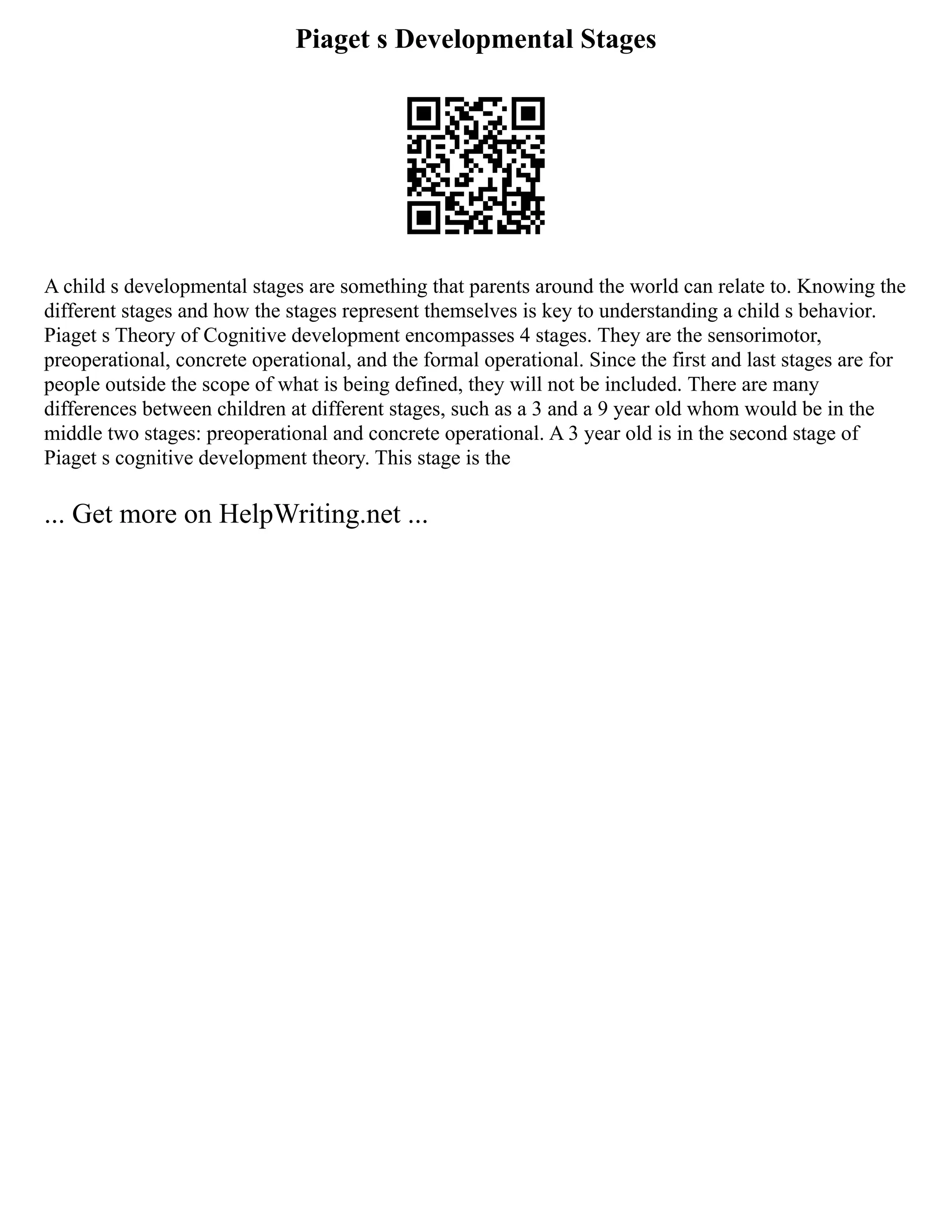 Piaget s Developmental Stages
A child s developmental stages are something that parents around the world can relate to. Knowing the
different stages and how the stages represent themselves is key to understanding a child s behavior.
Piaget s Theory of Cognitive development encompasses 4 stages. They are the sensorimotor,
preoperational, concrete operational, and the formal operational. Since the first and last stages are for
people outside the scope of what is being defined, they will not be included. There are many
differences between children at different stages, such as a 3 and a 9 year old whom would be in the
middle two stages: preoperational and concrete operational. A 3 year old is in the second stage of
Piaget s cognitive development theory. This stage is the
... Get more on HelpWriting.net ...
 