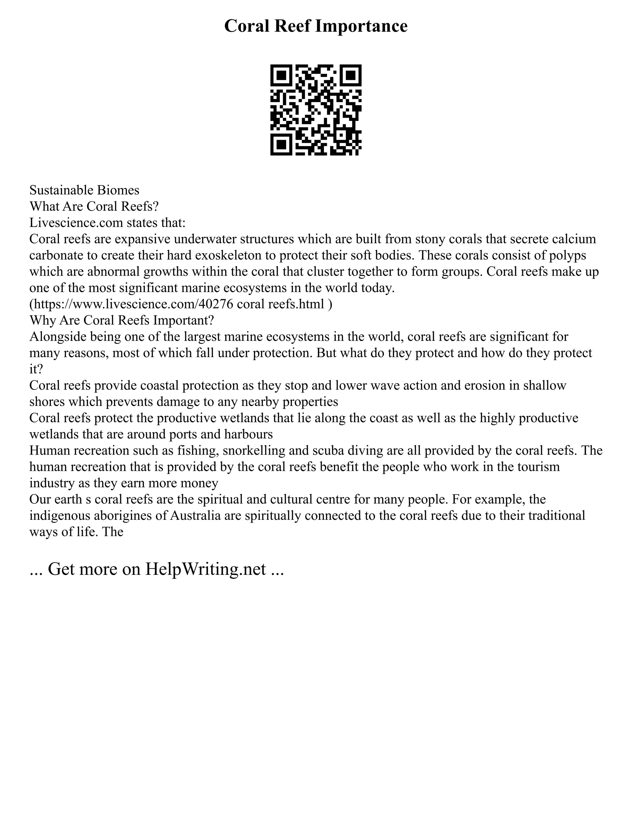 Coral Reef Importance
Sustainable Biomes
What Are Coral Reefs?
Livescience.com states that:
Coral reefs are expansive underwater structures which are built from stony corals that secrete calcium
carbonate to create their hard exoskeleton to protect their soft bodies. These corals consist of polyps
which are abnormal growths within the coral that cluster together to form groups. Coral reefs make up
one of the most significant marine ecosystems in the world today.
(https://www.livescience.com/40276 coral reefs.html )
Why Are Coral Reefs Important?
Alongside being one of the largest marine ecosystems in the world, coral reefs are significant for
many reasons, most of which fall under protection. But what do they protect and how do they protect
it?
Coral reefs provide coastal protection as they stop and lower wave action and erosion in shallow
shores which prevents damage to any nearby properties
Coral reefs protect the productive wetlands that lie along the coast as well as the highly productive
wetlands that are around ports and harbours
Human recreation such as fishing, snorkelling and scuba diving are all provided by the coral reefs. The
human recreation that is provided by the coral reefs benefit the people who work in the tourism
industry as they earn more money
Our earth s coral reefs are the spiritual and cultural centre for many people. For example, the
indigenous aborigines of Australia are spiritually connected to the coral reefs due to their traditional
ways of life. The
... Get more on HelpWriting.net ...
 