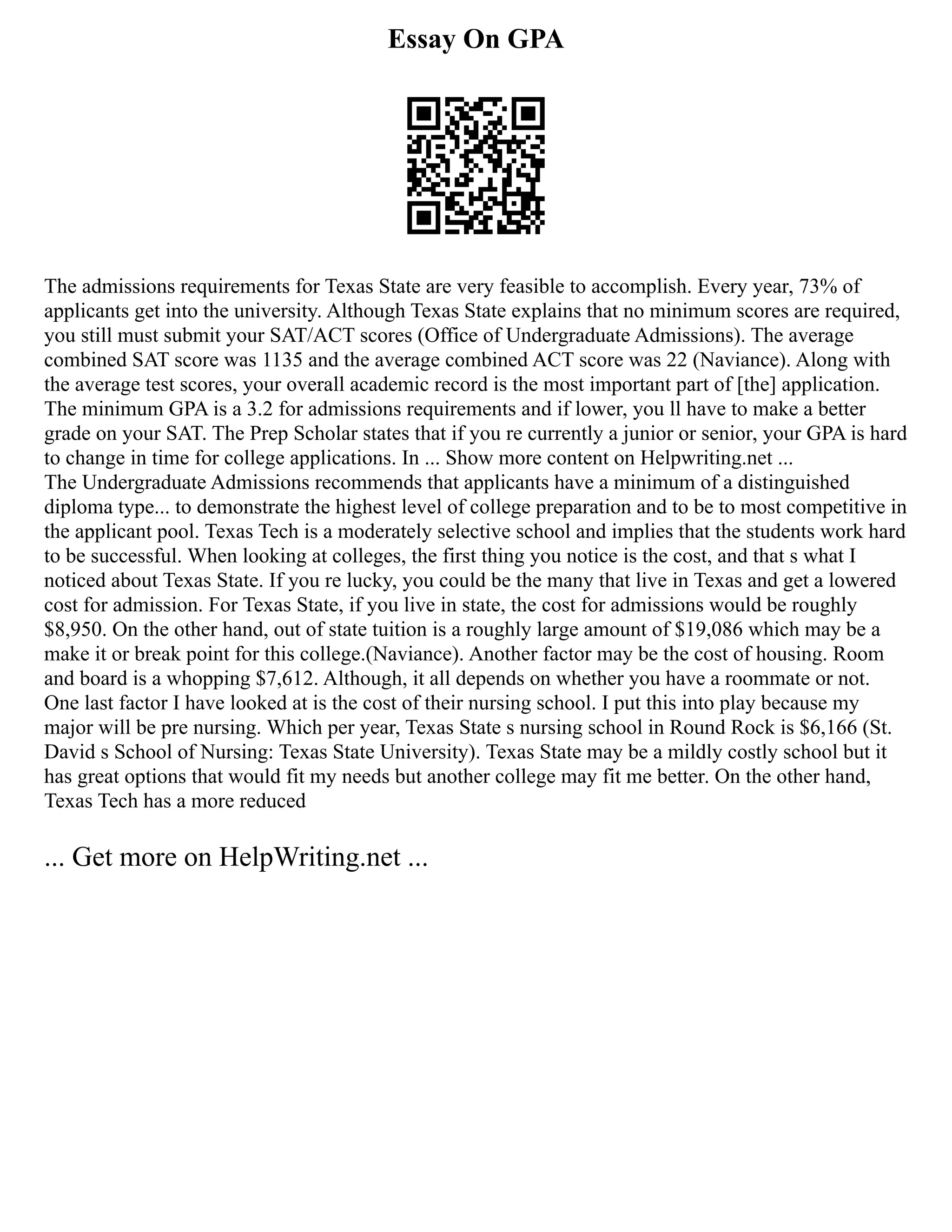 Essay On GPA
The admissions requirements for Texas State are very feasible to accomplish. Every year, 73% of
applicants get into the university. Although Texas State explains that no minimum scores are required,
you still must submit your SAT/ACT scores (Office of Undergraduate Admissions). The average
combined SAT score was 1135 and the average combined ACT score was 22 (Naviance). Along with
the average test scores, your overall academic record is the most important part of [the] application.
The minimum GPA is a 3.2 for admissions requirements and if lower, you ll have to make a better
grade on your SAT. The Prep Scholar states that if you re currently a junior or senior, your GPA is hard
to change in time for college applications. In ... Show more content on Helpwriting.net ...
The Undergraduate Admissions recommends that applicants have a minimum of a distinguished
diploma type... to demonstrate the highest level of college preparation and to be to most competitive in
the applicant pool. Texas Tech is a moderately selective school and implies that the students work hard
to be successful. When looking at colleges, the first thing you notice is the cost, and that s what I
noticed about Texas State. If you re lucky, you could be the many that live in Texas and get a lowered
cost for admission. For Texas State, if you live in state, the cost for admissions would be roughly
$8,950. On the other hand, out of state tuition is a roughly large amount of $19,086 which may be a
make it or break point for this college.(Naviance). Another factor may be the cost of housing. Room
and board is a whopping $7,612. Although, it all depends on whether you have a roommate or not.
One last factor I have looked at is the cost of their nursing school. I put this into play because my
major will be pre nursing. Which per year, Texas State s nursing school in Round Rock is $6,166 (St.
David s School of Nursing: Texas State University). Texas State may be a mildly costly school but it
has great options that would fit my needs but another college may fit me better. On the other hand,
Texas Tech has a more reduced
... Get more on HelpWriting.net ...
 