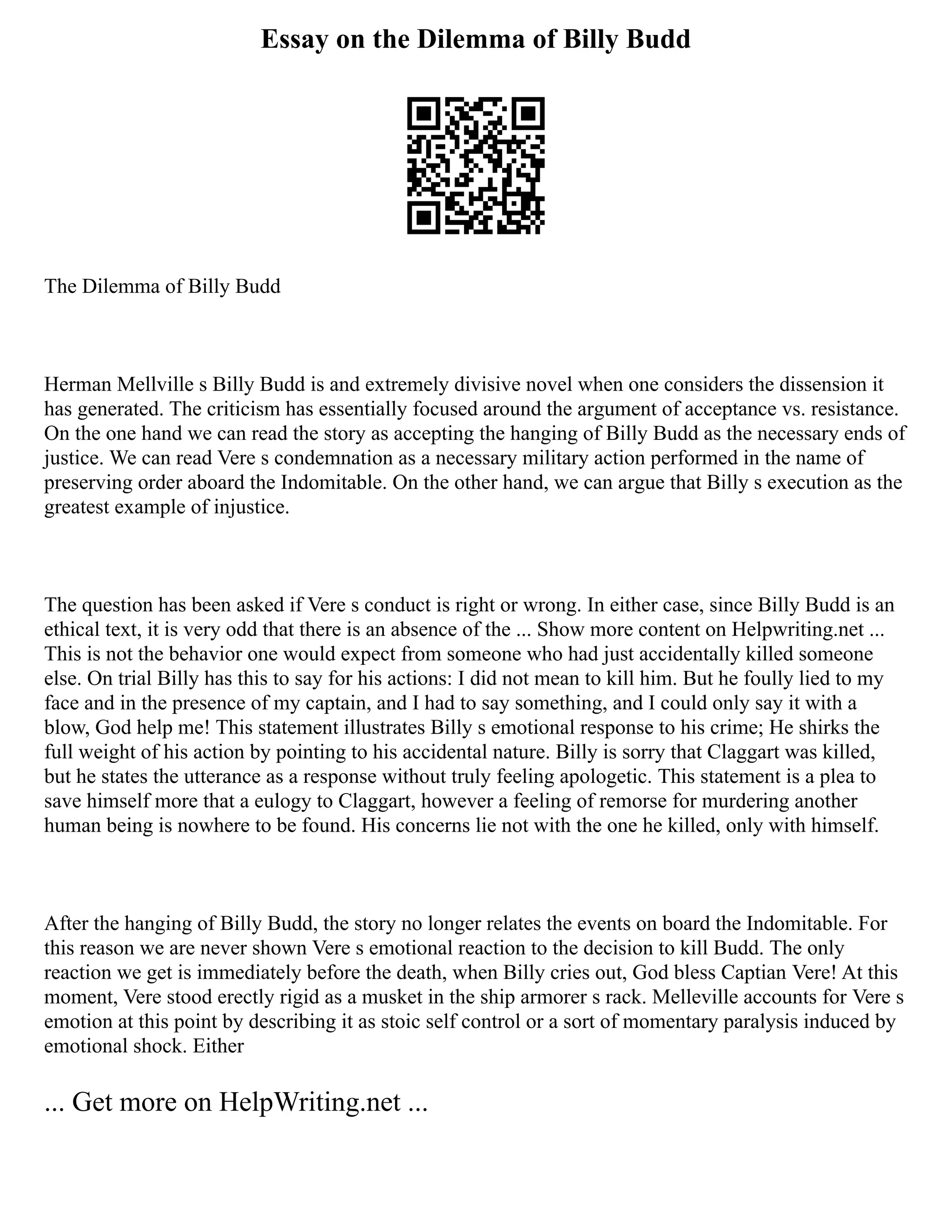 Essay on the Dilemma of Billy Budd
The Dilemma of Billy Budd
Herman Mellville s Billy Budd is and extremely divisive novel when one considers the dissension it
has generated. The criticism has essentially focused around the argument of acceptance vs. resistance.
On the one hand we can read the story as accepting the hanging of Billy Budd as the necessary ends of
justice. We can read Vere s condemnation as a necessary military action performed in the name of
preserving order aboard the Indomitable. On the other hand, we can argue that Billy s execution as the
greatest example of injustice.
The question has been asked if Vere s conduct is right or wrong. In either case, since Billy Budd is an
ethical text, it is very odd that there is an absence of the ... Show more content on Helpwriting.net ...
This is not the behavior one would expect from someone who had just accidentally killed someone
else. On trial Billy has this to say for his actions: I did not mean to kill him. But he foully lied to my
face and in the presence of my captain, and I had to say something, and I could only say it with a
blow, God help me! This statement illustrates Billy s emotional response to his crime; He shirks the
full weight of his action by pointing to his accidental nature. Billy is sorry that Claggart was killed,
but he states the utterance as a response without truly feeling apologetic. This statement is a plea to
save himself more that a eulogy to Claggart, however a feeling of remorse for murdering another
human being is nowhere to be found. His concerns lie not with the one he killed, only with himself.
After the hanging of Billy Budd, the story no longer relates the events on board the Indomitable. For
this reason we are never shown Vere s emotional reaction to the decision to kill Budd. The only
reaction we get is immediately before the death, when Billy cries out, God bless Captian Vere! At this
moment, Vere stood erectly rigid as a musket in the ship armorer s rack. Melleville accounts for Vere s
emotion at this point by describing it as stoic self control or a sort of momentary paralysis induced by
emotional shock. Either
... Get more on HelpWriting.net ...
 