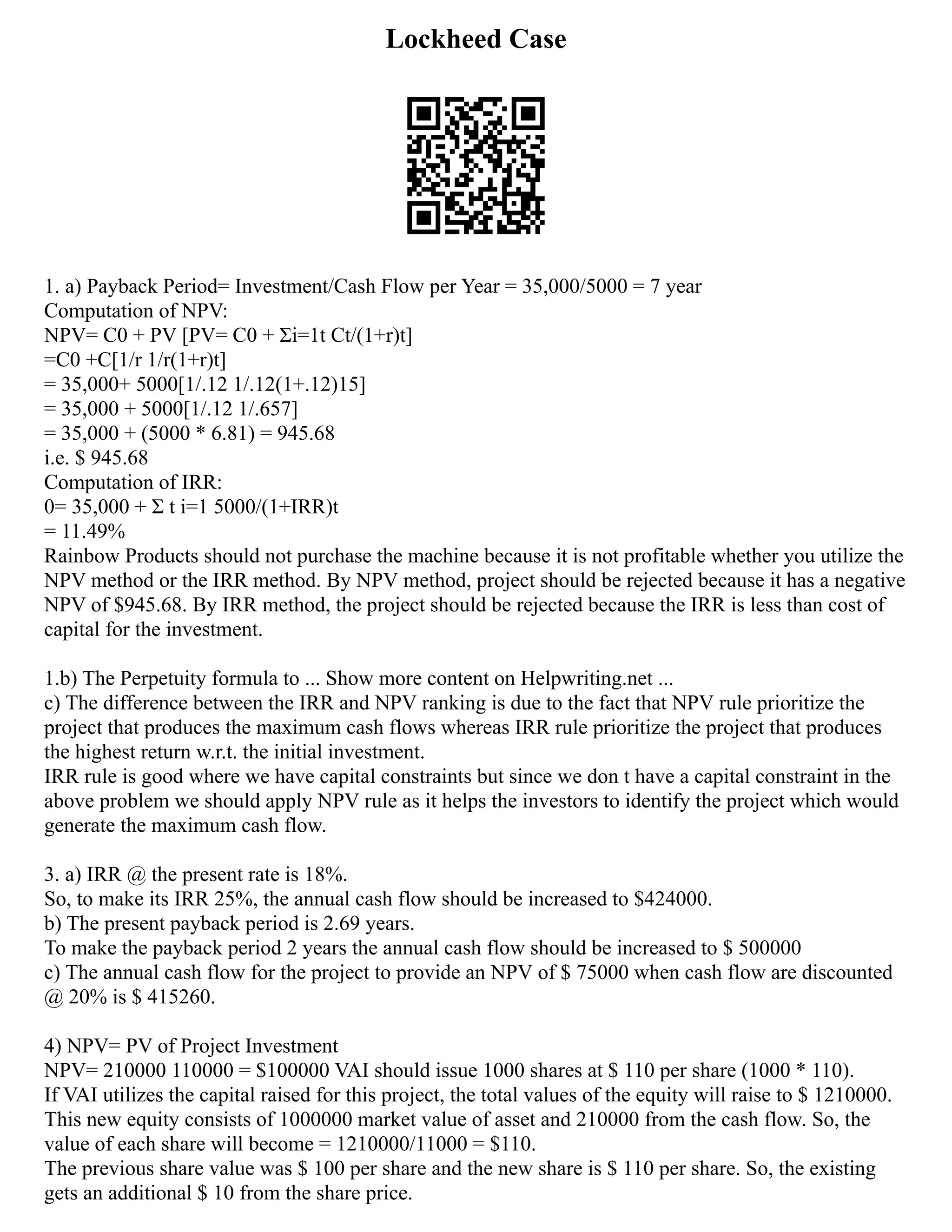 Lockheed Case
1. a) Payback Period= Investment/Cash Flow per Year = 35,000/5000 = 7 year
Computation of NPV:
NPV= C0 + PV [PV= C0 + Σi=1t Ct/(1+r)t]
=C0 +C[1/r 1/r(1+r)t]
= 35,000+ 5000[1/.12 1/.12(1+.12)15]
= 35,000 + 5000[1/.12 1/.657]
= 35,000 + (5000 * 6.81) = 945.68
i.e. $ 945.68
Computation of IRR:
0= 35,000 + Σ t i=1 5000/(1+IRR)t
= 11.49%
Rainbow Products should not purchase the machine because it is not profitable whether you utilize the
NPV method or the IRR method. By NPV method, project should be rejected because it has a negative
NPV of $945.68. By IRR method, the project should be rejected because the IRR is less than cost of
capital for the investment.
1.b) The Perpetuity formula to ... Show more content on Helpwriting.net ...
c) The difference between the IRR and NPV ranking is due to the fact that NPV rule prioritize the
project that produces the maximum cash flows whereas IRR rule prioritize the project that produces
the highest return w.r.t. the initial investment.
IRR rule is good where we have capital constraints but since we don t have a capital constraint in the
above problem we should apply NPV rule as it helps the investors to identify the project which would
generate the maximum cash flow.
3. a) IRR @ the present rate is 18%.
So, to make its IRR 25%, the annual cash flow should be increased to $424000.
b) The present payback period is 2.69 years.
To make the payback period 2 years the annual cash flow should be increased to $ 500000
c) The annual cash flow for the project to provide an NPV of $ 75000 when cash flow are discounted
@ 20% is $ 415260.
4) NPV= PV of Project Investment
NPV= 210000 110000 = $100000 VAI should issue 1000 shares at $ 110 per share (1000 * 110).
If VAI utilizes the capital raised for this project, the total values of the equity will raise to $ 1210000.
This new equity consists of 1000000 market value of asset and 210000 from the cash flow. So, the
value of each share will become = 1210000/11000 = $110.
The previous share value was $ 100 per share and the new share is $ 110 per share. So, the existing
gets an additional $ 10 from the share price.
 