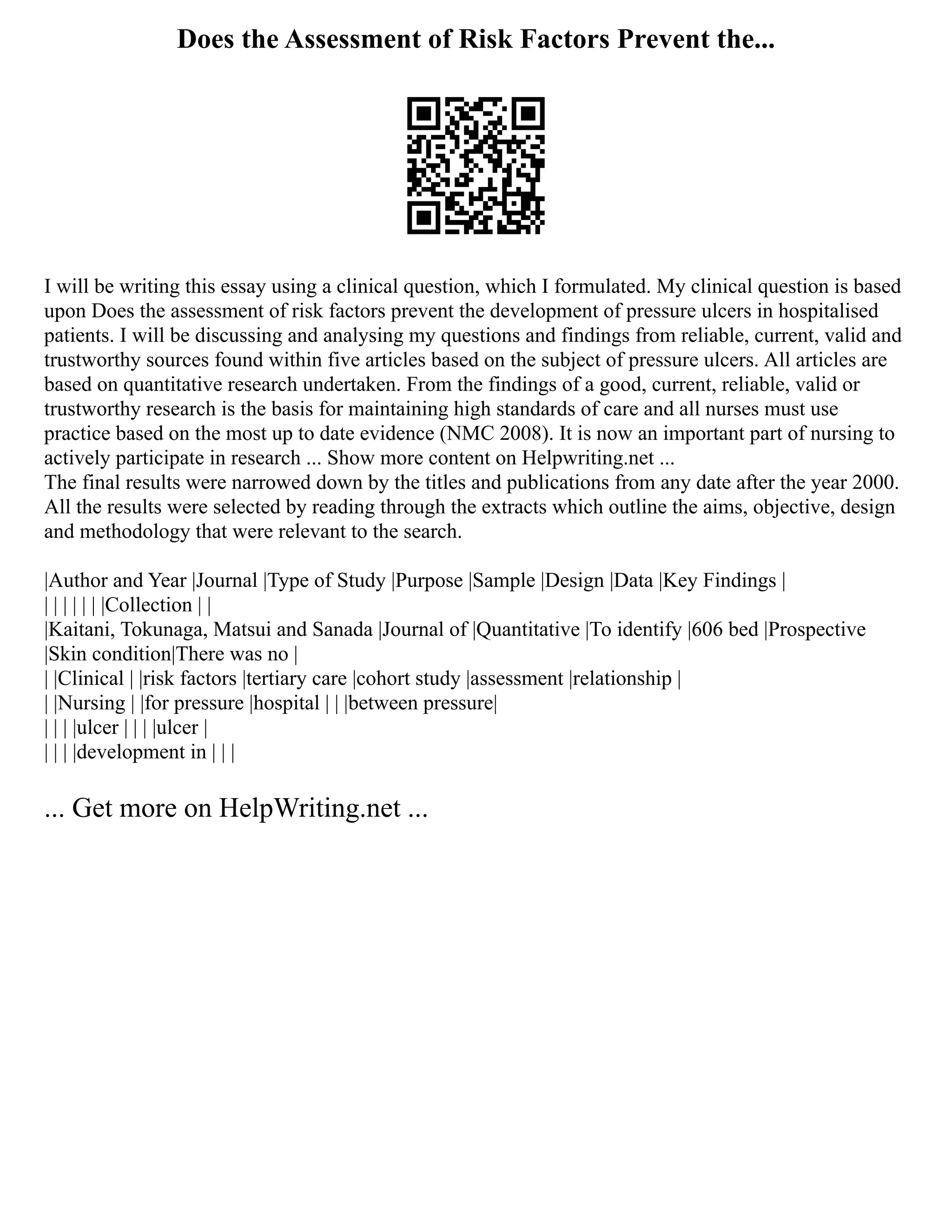 Does the Assessment of Risk Factors Prevent the...
I will be writing this essay using a clinical question, which I formulated. My clinical question is based
upon Does the assessment of risk factors prevent the development of pressure ulcers in hospitalised
patients. I will be discussing and analysing my questions and findings from reliable, current, valid and
trustworthy sources found within five articles based on the subject of pressure ulcers. All articles are
based on quantitative research undertaken. From the findings of a good, current, reliable, valid or
trustworthy research is the basis for maintaining high standards of care and all nurses must use
practice based on the most up to date evidence (NMC 2008). It is now an important part of nursing to
actively participate in research ... Show more content on Helpwriting.net ...
The final results were narrowed down by the titles and publications from any date after the year 2000.
All the results were selected by reading through the extracts which outline the aims, objective, design
and methodology that were relevant to the search.
|Author and Year |Journal |Type of Study |Purpose |Sample |Design |Data |Key Findings |
| | | | | | |Collection | |
|Kaitani, Tokunaga, Matsui and Sanada |Journal of |Quantitative |To identify |606 bed |Prospective
|Skin condition|There was no |
| |Clinical | |risk factors |tertiary care |cohort study |assessment |relationship |
| |Nursing | |for pressure |hospital | | |between pressure|
| | | |ulcer | | | |ulcer |
| | | |development in | | |
... Get more on HelpWriting.net ...
 