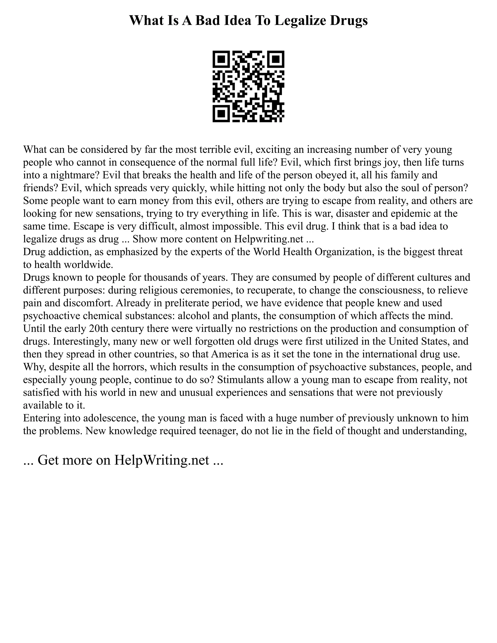 What Is A Bad Idea To Legalize Drugs
What can be considered by far the most terrible evil, exciting an increasing number of very young
people who cannot in consequence of the normal full life? Evil, which first brings joy, then life turns
into a nightmare? Evil that breaks the health and life of the person obeyed it, all his family and
friends? Evil, which spreads very quickly, while hitting not only the body but also the soul of person?
Some people want to earn money from this evil, others are trying to escape from reality, and others are
looking for new sensations, trying to try everything in life. This is war, disaster and epidemic at the
same time. Escape is very difficult, almost impossible. This evil drug. I think that is a bad idea to
legalize drugs as drug ... Show more content on Helpwriting.net ...
Drug addiction, as emphasized by the experts of the World Health Organization, is the biggest threat
to health worldwide.
Drugs known to people for thousands of years. They are consumed by people of different cultures and
different purposes: during religious ceremonies, to recuperate, to change the consciousness, to relieve
pain and discomfort. Already in preliterate period, we have evidence that people knew and used
psychoactive chemical substances: alcohol and plants, the consumption of which affects the mind.
Until the early 20th century there were virtually no restrictions on the production and consumption of
drugs. Interestingly, many new or well forgotten old drugs were first utilized in the United States, and
then they spread in other countries, so that America is as it set the tone in the international drug use.
Why, despite all the horrors, which results in the consumption of psychoactive substances, people, and
especially young people, continue to do so? Stimulants allow a young man to escape from reality, not
satisfied with his world in new and unusual experiences and sensations that were not previously
available to it.
Entering into adolescence, the young man is faced with a huge number of previously unknown to him
the problems. New knowledge required teenager, do not lie in the field of thought and understanding,
... Get more on HelpWriting.net ...
 