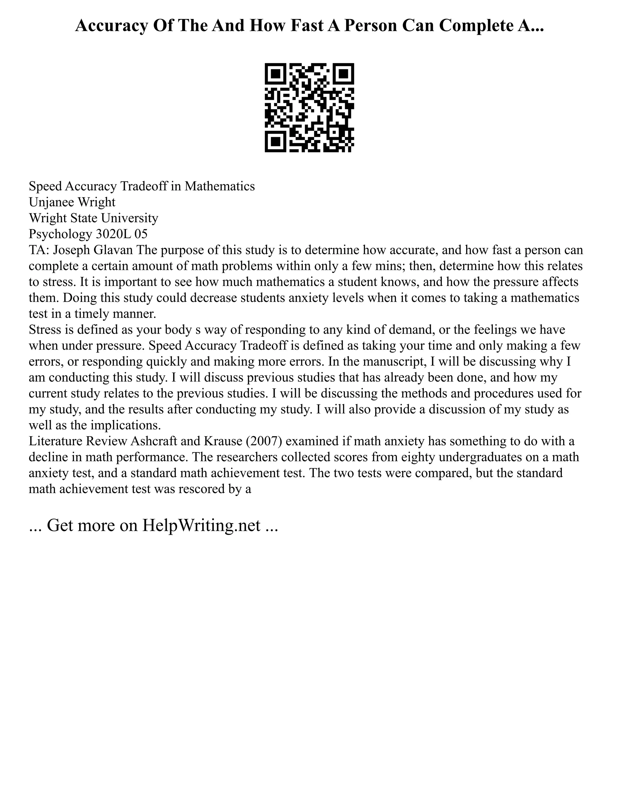 Accuracy Of The And How Fast A Person Can Complete A...
Speed Accuracy Tradeoff in Mathematics
Unjanee Wright
Wright State University
Psychology 3020L 05
TA: Joseph Glavan The purpose of this study is to determine how accurate, and how fast a person can
complete a certain amount of math problems within only a few mins; then, determine how this relates
to stress. It is important to see how much mathematics a student knows, and how the pressure affects
them. Doing this study could decrease students anxiety levels when it comes to taking a mathematics
test in a timely manner.
Stress is defined as your body s way of responding to any kind of demand, or the feelings we have
when under pressure. Speed Accuracy Tradeoff is defined as taking your time and only making a few
errors, or responding quickly and making more errors. In the manuscript, I will be discussing why I
am conducting this study. I will discuss previous studies that has already been done, and how my
current study relates to the previous studies. I will be discussing the methods and procedures used for
my study, and the results after conducting my study. I will also provide a discussion of my study as
well as the implications.
Literature Review Ashcraft and Krause (2007) examined if math anxiety has something to do with a
decline in math performance. The researchers collected scores from eighty undergraduates on a math
anxiety test, and a standard math achievement test. The two tests were compared, but the standard
math achievement test was rescored by a
... Get more on HelpWriting.net ...
 
