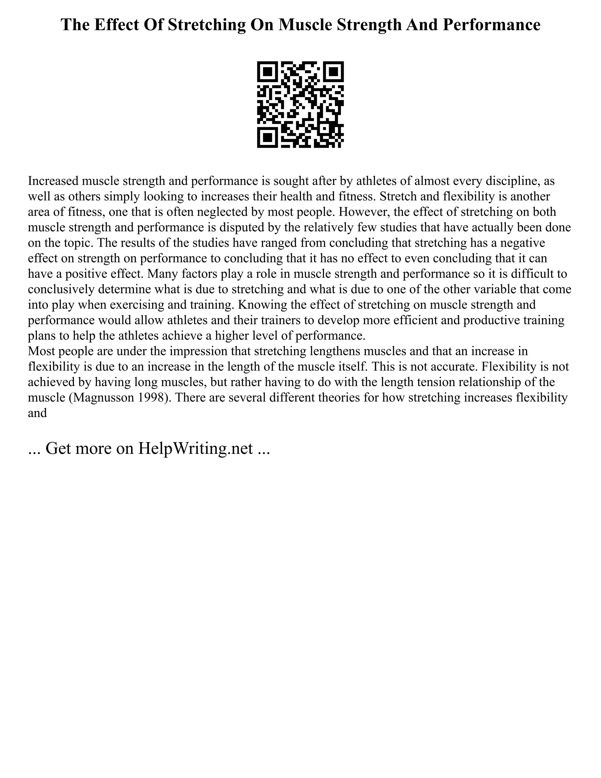 The Effect Of Stretching On Muscle Strength And Performance
Increased muscle strength and performance is sought after by athletes of almost every discipline, as
well as others simply looking to increases their health and fitness. Stretch and flexibility is another
area of fitness, one that is often neglected by most people. However, the effect of stretching on both
muscle strength and performance is disputed by the relatively few studies that have actually been done
on the topic. The results of the studies have ranged from concluding that stretching has a negative
effect on strength on performance to concluding that it has no effect to even concluding that it can
have a positive effect. Many factors play a role in muscle strength and performance so it is difficult to
conclusively determine what is due to stretching and what is due to one of the other variable that come
into play when exercising and training. Knowing the effect of stretching on muscle strength and
performance would allow athletes and their trainers to develop more efficient and productive training
plans to help the athletes achieve a higher level of performance.
Most people are under the impression that stretching lengthens muscles and that an increase in
flexibility is due to an increase in the length of the muscle itself. This is not accurate. Flexibility is not
achieved by having long muscles, but rather having to do with the length tension relationship of the
muscle (Magnusson 1998). There are several different theories for how stretching increases flexibility
and
... Get more on HelpWriting.net ...
 