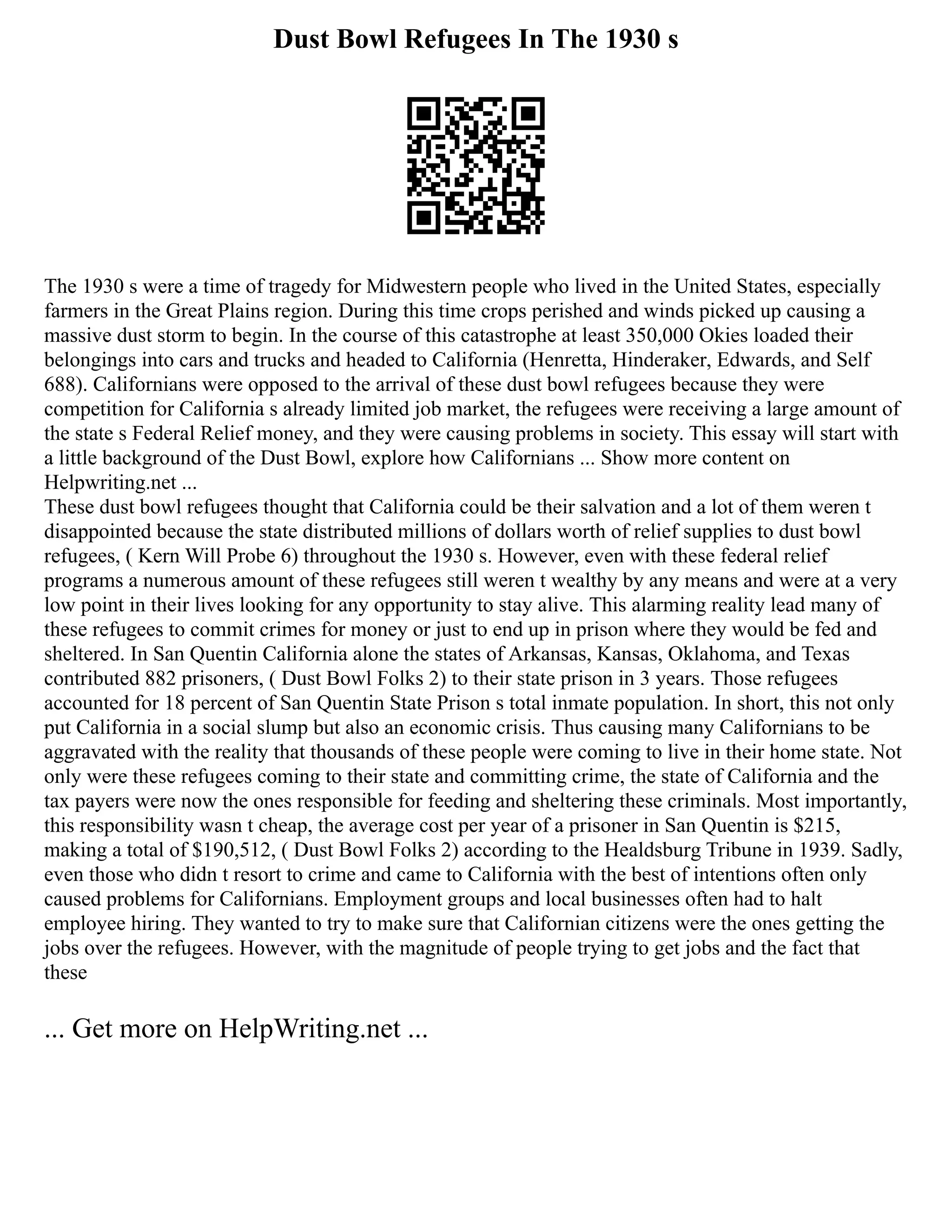 Dust Bowl Refugees In The 1930 s
The 1930 s were a time of tragedy for Midwestern people who lived in the United States, especially
farmers in the Great Plains region. During this time crops perished and winds picked up causing a
massive dust storm to begin. In the course of this catastrophe at least 350,000 Okies loaded their
belongings into cars and trucks and headed to California (Henretta, Hinderaker, Edwards, and Self
688). Californians were opposed to the arrival of these dust bowl refugees because they were
competition for California s already limited job market, the refugees were receiving a large amount of
the state s Federal Relief money, and they were causing problems in society. This essay will start with
a little background of the Dust Bowl, explore how Californians ... Show more content on
Helpwriting.net ...
These dust bowl refugees thought that California could be their salvation and a lot of them weren t
disappointed because the state distributed millions of dollars worth of relief supplies to dust bowl
refugees, ( Kern Will Probe 6) throughout the 1930 s. However, even with these federal relief
programs a numerous amount of these refugees still weren t wealthy by any means and were at a very
low point in their lives looking for any opportunity to stay alive. This alarming reality lead many of
these refugees to commit crimes for money or just to end up in prison where they would be fed and
sheltered. In San Quentin California alone the states of Arkansas, Kansas, Oklahoma, and Texas
contributed 882 prisoners, ( Dust Bowl Folks 2) to their state prison in 3 years. Those refugees
accounted for 18 percent of San Quentin State Prison s total inmate population. In short, this not only
put California in a social slump but also an economic crisis. Thus causing many Californians to be
aggravated with the reality that thousands of these people were coming to live in their home state. Not
only were these refugees coming to their state and committing crime, the state of California and the
tax payers were now the ones responsible for feeding and sheltering these criminals. Most importantly,
this responsibility wasn t cheap, the average cost per year of a prisoner in San Quentin is $215,
making a total of $190,512, ( Dust Bowl Folks 2) according to the Healdsburg Tribune in 1939. Sadly,
even those who didn t resort to crime and came to California with the best of intentions often only
caused problems for Californians. Employment groups and local businesses often had to halt
employee hiring. They wanted to try to make sure that Californian citizens were the ones getting the
jobs over the refugees. However, with the magnitude of people trying to get jobs and the fact that
these
... Get more on HelpWriting.net ...
 
