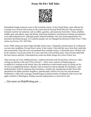 Essay On Ed s Tall Tales
Humankind fought numerous wars in the twentieth century. In the United States, none affected the
everyday lives of those left at home to the extent that the Second World War did. The government
rationed essential war material, such as rubber, gasoline, and numerous food items. Teens, disabled,
middle aged, and elderly, male and female, kept farms productive and factories turning out munitions
at an unprecedented level. Although people endured hardships, they also found opportunities for
adventure and financial gain. For countless people, the war changed the direction of their lives.1 Their
stories are diverse. Ed s Tall Tales
In the 1960s, during my junior high and high school years, I frequently earned money by working for
our next door neighbors, Ed and Alice Larson. In the winter, I shoveled the snow from their sidewalks
and occasionally, when the snow accumulated from multiple storms, I cleared the snow off their roof.
In the summer, I received seventy five cents each time I mowed their grass. Since Ed provided both
the lawn mower and fuel, I discounted my usual one dollar charge for a lawn of their size.
After moving out of my childhood home, I seldom interacted with Ed and Alice. However, while
visiting my parents in the mid 1970s, Ed and I ... Show more content on Helpwriting.net ...
In addition to working on the family farm, the industrious youth earned money by hiring out his
services to neighboring farmers. Ronald, with an interest in and an aptitude for mechanics, soon
marketed these skills by repairing farm machinery. Another job, transporting alcohol from stills
operated by his father and their neighbors, matched aptly with his love for cars and adventure.
Furthermore, while still a teenager, Ronald began an annual routine of riding the rails west to the
apple orchards in Washington, finding seasonal employment as a truck driver and
... Get more on HelpWriting.net ...
 