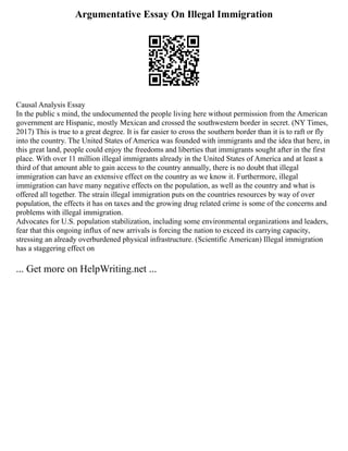 Argumentative Essay On Illegal Immigration
Causal Analysis Essay
In the public s mind, the undocumented the people living here without permission from the American
government are Hispanic, mostly Mexican and crossed the southwestern border in secret. (NY Times,
2017) This is true to a great degree. It is far easier to cross the southern border than it is to raft or fly
into the country. The United States of America was founded with immigrants and the idea that here, in
this great land, people could enjoy the freedoms and liberties that immigrants sought after in the first
place. With over 11 million illegal immigrants already in the United States of America and at least a
third of that amount able to gain access to the country annually, there is no doubt that illegal
immigration can have an extensive effect on the country as we know it. Furthermore, illegal
immigration can have many negative effects on the population, as well as the country and what is
offered all together. The strain illegal immigration puts on the countries resources by way of over
population, the effects it has on taxes and the growing drug related crime is some of the concerns and
problems with illegal immigration.
Advocates for U.S. population stabilization, including some environmental organizations and leaders,
fear that this ongoing influx of new arrivals is forcing the nation to exceed its carrying capacity,
stressing an already overburdened physical infrastructure. (Scientific American) Illegal immigration
has a staggering effect on
... Get more on HelpWriting.net ...
 