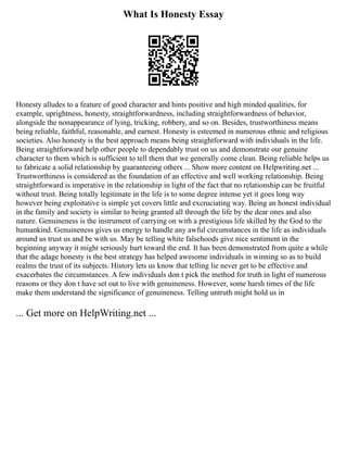What Is Honesty Essay
Honesty alludes to a feature of good character and hints positive and high minded qualities, for
example, uprightness, honesty, straightforwardness, including straightforwardness of behavior,
alongside the nonappearance of lying, tricking, robbery, and so on. Besides, trustworthiness means
being reliable, faithful, reasonable, and earnest. Honesty is esteemed in numerous ethnic and religious
societies. Also honesty is the best approach means being straightforward with individuals in the life.
Being straightforward help other people to dependably trust on us and demonstrate our genuine
character to them which is sufficient to tell them that we generally come clean. Being reliable helps us
to fabricate a solid relationship by guaranteeing others ... Show more content on Helpwriting.net ...
Trustworthiness is considered as the foundation of an effective and well working relationship. Being
straightforward is imperative in the relationship in light of the fact that no relationship can be fruitful
without trust. Being totally legitimate in the life is to some degree intense yet it goes long way
however being exploitative is simple yet covers little and excruciating way. Being an honest individual
in the family and society is similar to being granted all through the life by the dear ones and also
nature. Genuineness is the instrument of carrying on with a prestigious life skilled by the God to the
humankind. Genuineness gives us energy to handle any awful circumstances in the life as individuals
around us trust us and be with us. May be telling white falsehoods give nice sentiment in the
beginning anyway it might seriously hurt toward the end. It has been demonstrated from quite a while
that the adage honesty is the best strategy has helped awesome individuals in winning so as to build
realms the trust of its subjects. History lets us know that telling lie never get to be effective and
exacerbates the circumstances. A few individuals don t pick the method for truth in light of numerous
reasons or they don t have set out to live with genuineness. However, some harsh times of the life
make them understand the significance of genuineness. Telling untruth might hold us in
... Get more on HelpWriting.net ...
 