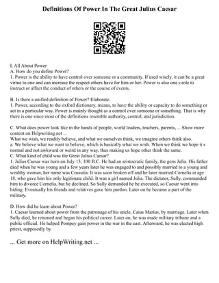 Definitions Of Power In The Great Julius Caesar
I. All About Power
A. How do you define Power?
1. Power is the ability to have control over someone or a community. If used wisely, it can be a great
virtue to one and can increase the respect others have for him or her. Power is also one s role to
instruct or affect the conduct of others or the course of events.
B. Is there a unified definition of Power? Elaborate.
1. Power, according to the oxford dictionary, means, to have the ability or capacity to do something or
act in a particular way. Power is mainly thought as a control over someone or something. That is why
there is one since most of the definitions resemble authority, control, and jurisdiction.
C. What does power look like in the hands of people, world leaders, teachers, parents, ... Show more
content on Helpwriting.net ...
What we wish, we readily believe, and what we ourselves think, we imagine others think also.
a. We believe what we want to believe, which is basically what we wish. When we think we hope it s
normal and not awkward or weird in any way, thus making us hope other think the same.
C. What kind of child was the Great Julius Caesar?
1. Julius Caesar was born on July 13, 100 B.C. He had an aristocratic family, the gens Julia. His father
died when he was young and a few years later he was engaged to and possibly married to a young and
wealthy woman, her name was Cossutia. It was soon broken off and he later married Cornelia at age
18, who gave him his only legitimate child. It was a girl named Julia. The dictator, Sully, commanded
him to divorce Cornelia, but he declined. So Sully demanded he be executed, so Caesar went into
hiding. Eventually his friends and relatives gave him pardon. Later on he became a part of the
military.
D. How did he learn about Power?
1. Caesar learned about power from the patronage of his uncle, Caius Marius, by marriage. Later when
Sully died, he returned and began his political career. Later on, he was made military tribune and a
public official. He helped Pompey gain power in the war in the east. Afterward, he was elected high
priest, supposedly by
... Get more on HelpWriting.net ...
 
