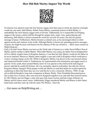 How Did Bob Marley Impact The World
If someone was asked to name the first famous reggae artist that came to mind, the majority of people
would say one name, Bob Marley. Robert Nesta Marley, commonly known as Bob Marley, is
undoubtedly the most famous reggae artist of all time. Additionally, he is responsible for bringing
reggae to the masses, and he did this through his unique style, raspy voice, guitar playing and
drumming. Bob Marley is known around the world for not only his music, but also his greater
message of peace. Furthermore, Marley became a cultural icon, as he encouraged others to rebel
against racism and violence in the world. Although Marley is known for spreading positive messages
of peace, he might be more well known for his embrace of the use of herb or ... Show more content on
Helpwriting.net ...
Early Life and Career Marley was born on the North side of Jamaica to a white Naval Officer Norval
Marley and his mother Cedella Marley. When Bob Marley was young, his father Norval dropped him
off at a elderly couples home in Kingston Jamaica, it was that last time Marley would see his father as
he never returned. Moreover, Marley spent roughly a year and a half in Kingston which would prove
to have a lasting impact on his life. While in Kingston, Marley was drawn to the vast musical culture
and immersed himself within it. Furthermore, he experimented with instruments and reggae music in
general. In his youth, those around Marley knew he was special as they believed he had magical
powers and that he could tell fortunes. He was constantly asked to read palms, but after his stint in
Kingston Marley changed. When people would ask Marley to read their palms he would respond by
explaining to them that those days are over and that he is now a musician. (Dorsey, 1998). At age
eleven Bob befriended a long time companion in Bunny Wailer. Their friendship blossomed just as
fast as their love of music, they soon moved to Kingston together to try and start their musical career.
In 1963 Marley met Joe Higgs, a man who gave him music lessons and had a large influence on
Marley and his future music career. Additionally, Higgs introduced Marley and Bunny to their future
band mates and they came up with the name The Wailers . Once the
... Get more on HelpWriting.net ...
 
