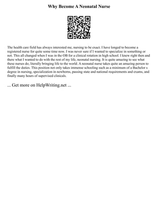 Why Become A Neonatal Nurse
The health care field has always interested me, nursing to be exact. I have longed to become a
registered nurse for quite some time now. I was never sure if I wanted to specialize in something or
not. This all changed when I was in the OB for a clinical rotation in high school. I knew right then and
there what I wanted to do with the rest of my life, neonatal nursing. It is quite amazing to see what
these nurses do, literally bringing life to the world. A neonatal nurse takes quite an amazing person to
fulfill the duties. This position not only takes immense schooling such as a minimum of a Bachelor s
degree in nursing, specialization in newborns, passing state and national requirements and exams, and
finally many hours of supervised clinicals.
... Get more on HelpWriting.net ...
 