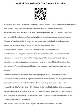 Historical Perspectives On The Colonial Revival In...
Whatever is new, Is bad : Historical Perspectives on the Colonial Revival in Progressive Era America
The Colonial Revival is a phenomenon that materialized as a national expression of
American culture from the 1870s to its peak between 1880 and 1940. The Colonial Revival was
more about ideology, but most often manifested itself through decorative arts and architecture.
Elements of pseudo colonial furniture, arts and architecture symbolically served as tools to
promote the republican ideas of democracy, patriotism and moral superiority.
In many ways the Colonial Revival was a direct reaction to the side effects of
Industrialization and progress. Ironically, frequently participants of the revival used modern
techniques as a means to accomplish their singular goal. Historian Alan Axelrod argues,
Colonialism is not a surface phenomenon, a thin veneer over the real body of American life,
but a network of communications and linkages that reach deep into American experience and
behavior.
Historians examine the movement from various perspectives; the Colonial Revival as a
social and cultural movement, its representation in U.S. material culture, and its significance to
immigration and nationalism. Scholarship includes everything from Alan Axelrod s The
Colonial Revival in America from 1985 to Briann G. Greenfield s Out of the Attic: Antiques in
Twentieth Century New England from 2009. A variety of monographs and collections of essays
will be analyzed to determine correlations and points of dissent within the historiography of the
Colonial Revival in the United States.
The Colonial Revival has also been a popular area of examination in the museum
 