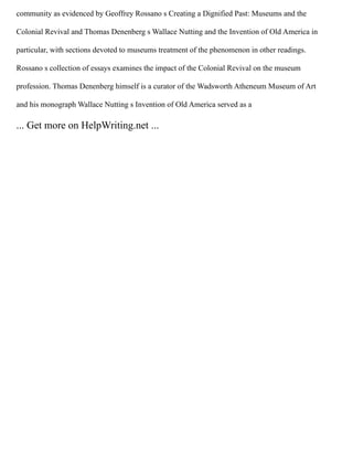 community as evidenced by Geoffrey Rossano s Creating a Dignified Past: Museums and the
Colonial Revival and Thomas Denenberg s Wallace Nutting and the Invention of Old America in
particular, with sections devoted to museums treatment of the phenomenon in other readings.
Rossano s collection of essays examines the impact of the Colonial Revival on the museum
profession. Thomas Denenberg himself is a curator of the Wadsworth Atheneum Museum of Art
and his monograph Wallace Nutting s Invention of Old America served as a
... Get more on HelpWriting.net ...
 