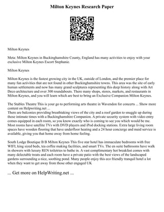 Milton Keynes Research Paper
Milton Keynes
Meta: Milton Keynes in Buckinghamshire County, England has many activities to enjoy with your
exclusive Milton Keynes Escort Stephanie.
Milton Keynes
Milton Keynes is the fastest growing city in the UK, outside of London, and the premier place for
many fun activities that are not found in other Buckinghamshire towns. This area was the site of early
human settlements and now has many grand sculptures representing this deep history along with Art
Deco architecture and over 300 roundabouts. There many shops, stores, markets, and restaurants in
Milton Keynes, and you will learn which are best to bring an Exclusive Companion Milton Keynes.
The Stables Theatre This is your go to performing arts theatre in Wavendon for concerts ... Show more
content on Helpwriting.net ...
There are balconies providing breathtaking views of the city and a roof garden to snuggle up during
those intimate times with a Buckinghamshire Companion. A private security system with video entry
comes equipped in each room, so you know exactly who is coming to see you which would be me.
Most rooms have satellite TVs with DVD players and iPod docking stations. Extra large living room
spaces have wooden flooring that have underfloor heating and a 24 hour concierge and maid service is
available, giving you that home away from home feeling.
South Lodge Boutique B B Milton Keynes This five star hotel has immaculate bedrooms with free
WIFI, king sized beds, tea coffee making facilities, and smart TVs. The en suite bathrooms have walk
in showers with luxury REN toiletries to bathe in. A vast complimentary hot breakfast comes with
many delectable treats and each room have a private patio with the best views of the landscaped
gardens surrounding a nice, soothing pond. Many people enjoy this eco friendly tranquil hotel a lot
when they want to get away from those other engaged UK
... Get more on HelpWriting.net ...
 