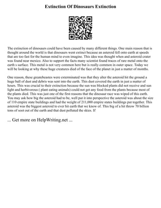 Extinction Of Dinosaurs Extinction
The extinction of dinosaurs could have been caused by many different things. One main reason that is
thought around the world is that dinosaurs went extinct because an asteroid fell onto earth at speeds
that are too fast for the human mind to even imagine. This idea was thought when and asteroid crater
was found near mexico. Also to support the facts many scientist found traces of rare metal onto the
earth s surface. This metal is not very common here but is really common in outer space. Today we
will be looking at why these huge creatures died of the face of the planet in just a matter of months.
One reason, these greatebeastes were exterminated was that they alter the asteroid hit the ground a
huge ball of dust and debris was sent into the earth. This dust covered the earth in just a matter of
hours. This was crucial to their extinction because the sun was blocked plants did not receive and sun
light and herbivorous ( plant eating animals) could not get any food from the plants because most of
the plants died. This was just one of the first reasons that the dinosaur race was wiped of this earth.
You may ask how big the asteroid had to be, well put it into perspective the asteroid was about the size
of 110 empire state buildings and had the weight of 211,000 empire states buildings put together. This
asteroid was the biggest asteroid to ever hit earth that we know of. This big of a hit throw 70 billion
tons of soot out of the earth and that dust polluted the skies. If
... Get more on HelpWriting.net ...
 