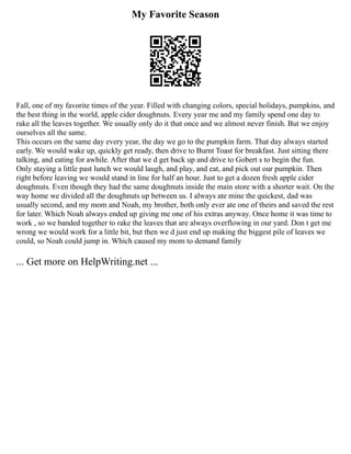 My Favorite Season
Fall, one of my favorite times of the year. Filled with changing colors, special holidays, pumpkins, and
the best thing in the world, apple cider doughnuts. Every year me and my family spend one day to
rake all the leaves together. We usually only do it that once and we almost never finish. But we enjoy
ourselves all the same.
This occurs on the same day every year, the day we go to the pumpkin farm. That day always started
early. We would wake up, quickly get ready, then drive to Burnt Toast for breakfast. Just sitting there
talking, and eating for awhile. After that we d get back up and drive to Gobert s to begin the fun.
Only staying a little past lunch we would laugh, and play, and eat, and pick out our pumpkin. Then
right before leaving we would stand in line for half an hour. Just to get a dozen fresh apple cider
doughnuts. Even though they had the same doughnuts inside the main store with a shorter wait. On the
way home we divided all the doughnuts up between us. I always ate mine the quickest, dad was
usually second, and my mom and Noah, my brother, both only ever ate one of theirs and saved the rest
for later. Which Noah always ended up giving me one of his extras anyway. Once home it was time to
work , so we banded together to rake the leaves that are always overflowing in our yard. Don t get me
wrong we would work for a little bit, but then we d just end up making the biggest pile of leaves we
could, so Noah could jump in. Which caused my mom to demand family
... Get more on HelpWriting.net ...
 