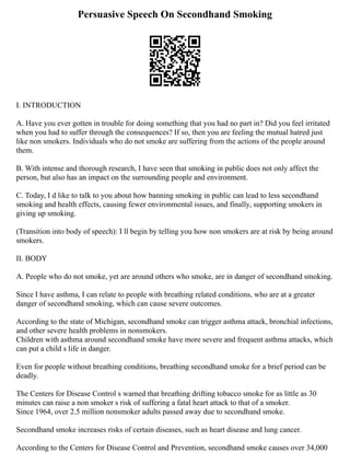 Persuasive Speech On Secondhand Smoking
I. INTRODUCTION
A. Have you ever gotten in trouble for doing something that you had no part in? Did you feel irritated
when you had to suffer through the consequences? If so, then you are feeling the mutual hatred just
like non smokers. Individuals who do not smoke are suffering from the actions of the people around
them.
B. With intense and thorough research, I have seen that smoking in public does not only affect the
person, but also has an impact on the surrounding people and environment.
C. Today, I d like to talk to you about how banning smoking in public can lead to less secondhand
smoking and health effects, causing fewer environmental issues, and finally, supporting smokers in
giving up smoking.
(Transition into body of speech): I ll begin by telling you how non smokers are at risk by being around
smokers.
II. BODY
A. People who do not smoke, yet are around others who smoke, are in danger of secondhand smoking.
Since I have asthma, I can relate to people with breathing related conditions, who are at a greater
danger of secondhand smoking, which can cause severe outcomes.
According to the state of Michigan, secondhand smoke can trigger asthma attack, bronchial infections,
and other severe health problems in nonsmokers.
Children with asthma around secondhand smoke have more severe and frequent asthma attacks, which
can put a child s life in danger.
Even for people without breathing conditions, breathing secondhand smoke for a brief period can be
deadly.
The Centers for Disease Control s warned that breathing drifting tobacco smoke for as little as 30
minutes can raise a non smoker s risk of suffering a fatal heart attack to that of a smoker.
Since 1964, over 2.5 million nonsmoker adults passed away due to secondhand smoke.
Secondhand smoke increases risks of certain diseases, such as heart disease and lung cancer.
According to the Centers for Disease Control and Prevention, secondhand smoke causes over 34,000
 