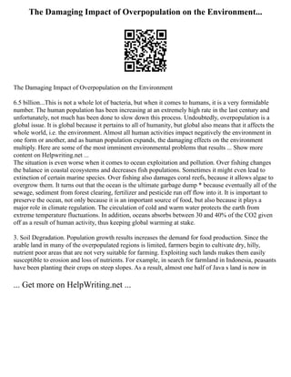 The Damaging Impact of Overpopulation on the Environment...
The Damaging Impact of Overpopulation on the Environment
6.5 billion...This is not a whole lot of bacteria, but when it comes to humans, it is a very formidable
number. The human population has been increasing at an extremely high rate in the last century and
unfortunately, not much has been done to slow down this process. Undoubtedly, overpopulation is a
global issue. It is global because it pertains to all of humanity, but global also means that it affects the
whole world, i.e. the environment. Almost all human activities impact negatively the environment in
one form or another, and as human population expands, the damaging effects on the environment
multiply. Here are some of the most imminent environmental problems that results ... Show more
content on Helpwriting.net ...
The situation is even worse when it comes to ocean exploitation and pollution. Over fishing changes
the balance in coastal ecosystems and decreases fish populations. Sometimes it might even lead to
extinction of certain marine species. Over fishing also damages coral reefs, because it allows algae to
overgrow them. It turns out that the ocean is the ultimate garbage dump * because eventually all of the
sewage, sediment from forest clearing, fertilizer and pesticide run off flow into it. It is important to
preserve the ocean, not only because it is an important source of food, but also because it plays a
major role in climate regulation. The circulation of cold and warm water protects the earth from
extreme temperature fluctuations. In addition, oceans absorbs between 30 and 40% of the CO2 given
off as a result of human activity, thus keeping global warming at stake.
3. Soil Degradation. Population growth results increases the demand for food production. Since the
arable land in many of the overpopulated regions is limited, farmers begin to cultivate dry, hilly,
nutrient poor areas that are not very suitable for farming. Exploiting such lands makes them easily
susceptible to erosion and loss of nutrients. For example, in search for farmland in Indonesia, peasants
have been planting their crops on steep slopes. As a result, almost one half of Java s land is now in
... Get more on HelpWriting.net ...
 