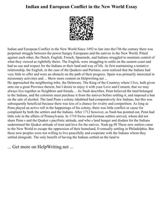 Indian and European Conflict in the New World Essay
Indian and European Conflict in the New World Since 1492 to late into the17th the century there was
perpetual struggle between the power hungry Europeans and the natives in the New World. Pitted
against each other, the Dutch, English, French, Spaniards, and Indians struggled to maintain control of
what they viewed as rightfully theirs. The English, were struggling to settle on the eastern coast and
had no use and respect for the Indians or their land and way of life. At first maintaining a tentative
relationship, the English, in the case of the Quakers and Puritans, soon realized that the Indians had
very little to offer and were an obstacle on the path of their progress. Spain was primarily interested in
missionary activities and ... Show more content on Helpwriting.net ...
He approached the neighboring tribe, the Delaware, The King of the Countrey where I live, hath given
unto me a great Province therein, but I desire to enjoy it with your Love and Consent, that we may
always live together as Neighbors and friends.... As Nash describes, Penn believed the land belonged
to the Indians, and the colonists must purchase it from the natives before settling it, and imposed a ban
on the sale of alcohol. The land Penn s colony inhabited had comparatively few Indians, but this was
subsequently beneficial because there was less of a chance for rivalry and competition. As long as
Penn played an active roll in the happenings of his colony, there was little conflict or cause for
complaint by both the settlers and the Indians. After 1712 however, as Nash has pointed out, Penn had
little role in the affairs of Pennsylvania. In 1710 Swiss and German settlers arrived, whom did not
share Penn s and the Quaker s pacifistic attitude, and who s land hunger and disdain for the Indians
undermined the Quaker attitude of trust and love for the natives. Nash pg.98 These new settlers came
to the New World to escape the oppression of their homeland, Eventually settling in Philadelphia. But
these new peoples were not willing to live peacefully and cooperate with the Indians whom they
settled alongside. The only benefit of having the Indians settled on the land to
... Get more on HelpWriting.net ...
 