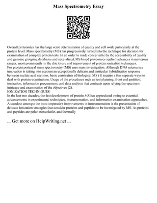 Mass Spectrometry Essay
Overall proteomics has the large scale determination of quality and cell work particularly at the
protein level. Mass spectrometry (MS) has progressively turned into the technique for decision for
examination of complex protein tests. In an order to made conceivable by the accessibility of quality
and genome grouping databases and specialized, MS based proteomics applied advances in numerous
ranges, most prominently in the disclosure and improvement of protein ionization techniques.
For protein portrayal mass spectrometry (MS) uses mass investigation. Although DNA microarray
innovation is taking into account an exceptionally delicate and particular hybridization response
between nucleic acid sections, basic constraints of biological MS (1) require a few separate ways to
deal with protein examination. Usage of the procedures such as test planning, front end partition,
ionization, information procurement, and data analysis that contrasts upon relying the specimen
intricacy and examination of the objectives (2).
IONIZATION TECHNIQUES
In the last two decades, the fast development of protein MS has appreciated owing to essential
advancements in experimental techniques, instrumentation, and information examination approaches.
A standout amongst the most imperative improvements in instrumentation is the presentation of
delicate ionization strategies that consider proteins and peptides to be investigated by MS. As proteins
and peptides are polar, nonvolatile, and thermally
... Get more on HelpWriting.net ...
 
