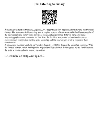 ERO Meeting Summary
A meeting was held on Monday, August 3, 2015 regarding a new beginning for ERO and its structural
change. The intention of this meeting was to begin a process of teamwork and to build on strengths of
the caseworkers and supervisors; as well as looking at cases from a different perspective and
improving performance outcomes. At that time, the decision was placed on hold as there were
expressions of concern that the two units identified and the caseworkers wish to remain in their
current units.
A subsequent meeting was held on Tuesday, August 11, 2015 to discuss the identified concerns. With
the support of the Clinical Manager and Regional Office Director, it was agreed by the supervisors of
the units to create a plan to support each other,
... Get more on HelpWriting.net ...
 
