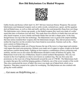 How Did Babylonians Use Bladed Weapons
Gabby brooks and thomas willett April 14, 2017 4th hour American History Weaponry The ancient
babylonians used sharpened weapons such as sickle swords, socketed axes, spears, and the egyptian
derived bladed mace, as well as clubs and staffs, and they also used projectiles flung from war slings.
The babylonians were a bronze age people, so the bladed weapons they used were made of a softer
metal than later civilizations iron and steel. This made them less effective in battle than iron and iron
alloy based weapons, as iron is harder and harder blades that can take a shaper point. At the time,
though bronze was top of the line technology. The babylonians were so good at the empire building
that later armies modeled their weapons after the babylonians designs. They did not possess bows;
neither the long bow nor the crossbow have been found at excavations. Enemies such as the ... Show
more content on Helpwriting.net ...
They wore breastplates made out of bronze because the top of the torso is a large target and contains
vital organs that need extra protection. Helmets were made out of copper to reduce weight on the head
and increase comfort during battle. Fighting on foot requires a combination of heavy protection and
mobility, and this was an area where the Babylonians decided to trade off defense for agility. The
Babylonians lived in the city of Babylonia, based in central southern Mesopotamia. This city was
located on the river Euphrates in what is now known as southern Iraq. The city first came into
prominence as the royal city of king Hammurabi around the year of 1790 BC. The Babylonians built
an empire that gave the world the hanging gardens of babylon, one of the seven wonders of the world.
They also constructed the tower of babel, this tower was made out of baked brick which was a
figurative. That place created to be a place for worshiping. The Babylonians are also credited with
giving the world codified
... Get more on HelpWriting.net ...
 