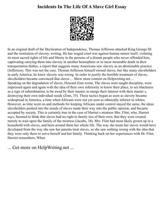 Incidents In The Life Of A Slave Girl Essay
In an original draft of the Declaration of Independence, Thomas Jefferson attacked King George III
and the institution of slavery, writing, He has waged cruel war against human nature itself, violating
its most sacred rights of life and liberty in the persons of a distant people who never offended him,
captivating carrying them into slavery in another hemisphere or to incur miserable death in their
transportation thither, a report that suggests many Americans saw slavery as an abominable practice
(Jefferson). This was not the case. Thomas Jefferson himself owned slaves, but like many slaveholders
in early America, he knew slavery was wrong. In order to justify the horrible treatment of slaves,
slaveholders became convinced that slaves ... Show more content on Helpwriting.net ...
Speaking on the degradation of slaves, Howard Zinn wrote, The slaves were taught discipline, were
impressed again and again with the idea of their own inferiority to know their place, to see blackness
as a sign of subordination, to be awed by their master, to merge their interest with their master s,
destroying their own individual needs (Zinn, 35). These tactics began as soon as slavery became
widespread in America, a time when Africans were not yet seen as ethnically inferior to whites.
However, as time went on and methods for keeping Africans under control stayed the same, the ideas
slaveholders pushed into the minds of slaves made their way into the public opinion, and became
accepted by society. This is certainly true in the case of Harriet s mistress Mrs. Flint, who, Harriet
says, Seemed to think that slaves had no right to family ties of their own; that they were created
merely to wait upon the family of the mistress (Jacobs, 34). Mrs. Flint had most likely grown up in a
household with slaves, and been around them her whole life. The way she treats her slaves would have
developed from the way she saw her parents treat slaves, so she saw nothing wrong with the idea that
they were only there to serve herself and her family. Thinking back on her experiences with Dr. Flint,
Harriet remembers, When
... Get more on HelpWriting.net ...
 
