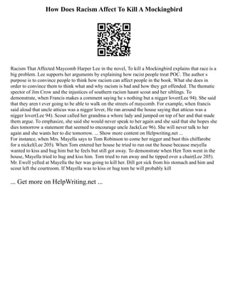 How Does Racism Affect To Kill A Mockingbird
Racism That Affected Maycomb Harper Lee in the novel, To kill a Mockingbird explains that race is a
big problem. Lee supports her arguments by explaining how racist people treat POC. The author s
purpose is to convince people to think how racism can affect people in the book. What she does in
order to convince them to think what and why racism is bad and how they get offended. The thematic
spector of Jim Crow and the injustices of southern racism haunt scout and her siblings. To
demonstrate, when Francis makes a comment saying he s nothing but a nigger lover(Lee 94). She said
that they aren t ever going to be able to walk on the streets of maycomb. For example, when francis
said aloud that uncle atticus was a nigger lover, He ran around the house saying that atticus was a
nigger lover(Lee 94). Scout called her grandma a whore lady and jumped on top of her and that made
them argue. To emphasize, she said she would never speak to her again and she said that she hopes she
dies tomorrow a statement that seemed to encourage uncle Jack(Lee 96). She will never talk to her
again and she wants her to die tomorrow. ... Show more content on Helpwriting.net ...
For instance, when Mrs. Mayella says to Tom Robinson to come her nigger and bust this chiffarobe
for a nickel(Lee 205). When Tom entered her house he tried to run out the house because meyella
wanted to kiss and hug him but he feels but still got away. To demonstrate when Hen Tom went in the
house, Mayella tried to hug and kiss him. Tom tried to run away and he tipped over a chair(Lee 205).
Mr. Ewell yelled at Mayella the her was going to kill her. Dill got sick from his stomach and him and
scout left the courtroom. If Mayella was to kiss or hug tom he will probably kill
... Get more on HelpWriting.net ...
 